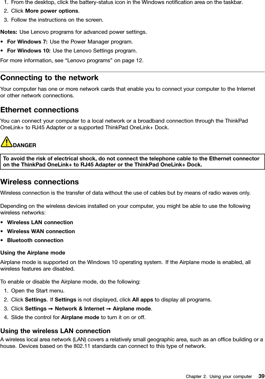 1.Fromthedesktop,clickthebattery-statusiconintheWindowsnotiﬁcationareaonthetaskbar.2.ClickMorepoweroptions.3.Followtheinstructionsonthescreen.Notes:UseLenovoprogramsforadvancedpowersettings.•ForWindows7:UsethePowerManagerprogram.•ForWindows10:UsetheLenovoSettingsprogram.Formoreinformation,see“Lenovoprograms”onpage12.ConnectingtothenetworkYourcomputerhasoneormorenetworkcardsthatenableyoutoconnectyourcomputertotheInternetorothernetworkconnections.EthernetconnectionsYoucanconnectyourcomputertoalocalnetworkorabroadbandconnectionthroughtheThinkPadOneLink+toRJ45AdapterorasupportedThinkPadOneLink+Dock.DANGERToavoidtheriskofelectricalshock,donotconnectthetelephonecabletotheEthernetconnectorontheThinkPadOneLink+toRJ45AdapterortheThinkPadOneLink+Dock.WirelessconnectionsWirelessconnectionisthetransferofdatawithouttheuseofcablesbutbymeansofradiowavesonly.Dependingonthewirelessdevicesinstalledonyourcomputer,youmightbeabletousethefollowingwirelessnetworks:•WirelessLANconnection•WirelessWANconnection•BluetoothconnectionUsingtheAirplanemodeAirplanemodeissupportedontheWindows10operatingsystem.IftheAirplanemodeisenabled,allwirelessfeaturesaredisabled.ToenableordisabletheAirplanemode,dothefollowing:1.OpentheStartmenu.2.ClickSettings.IfSettingsisnotdisplayed,clickAllappstodisplayallprograms.3.ClickSettings➙Network&amp;Internet➙Airplanemode.4.SlidethecontrolforAirplanemodetoturnitonoroff.UsingthewirelessLANconnectionAwirelesslocalareanetwork(LAN)coversarelativelysmallgeographicarea,suchasanofﬁcebuildingorahouse.Devicesbasedonthe802.11standardscanconnecttothistypeofnetwork.Chapter2.Usingyourcomputer39