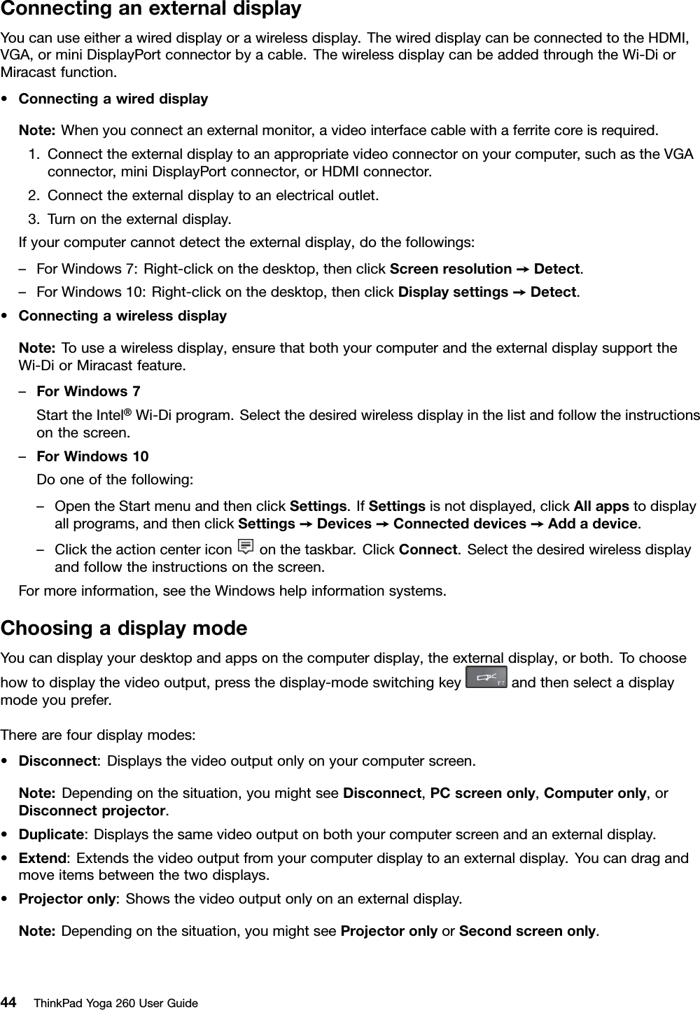 ConnectinganexternaldisplayYoucanuseeitherawireddisplayorawirelessdisplay.ThewireddisplaycanbeconnectedtotheHDMI,VGA,orminiDisplayPortconnectorbyacable.ThewirelessdisplaycanbeaddedthroughtheWi-DiorMiracastfunction.•ConnectingawireddisplayNote:Whenyouconnectanexternalmonitor,avideointerfacecablewithaferritecoreisrequired.1.Connecttheexternaldisplaytoanappropriatevideoconnectoronyourcomputer,suchastheVGAconnector,miniDisplayPortconnector,orHDMIconnector.2.Connecttheexternaldisplaytoanelectricaloutlet.3.Turnontheexternaldisplay.Ifyourcomputercannotdetecttheexternaldisplay,dothefollowings:–ForWindows7:Right-clickonthedesktop,thenclickScreenresolution➙Detect.–ForWindows10:Right-clickonthedesktop,thenclickDisplaysettings➙Detect.•ConnectingawirelessdisplayNote:Touseawirelessdisplay,ensurethatbothyourcomputerandtheexternaldisplaysupporttheWi-DiorMiracastfeature.–ForWindows7StarttheIntel®Wi-Diprogram.Selectthedesiredwirelessdisplayinthelistandfollowtheinstructionsonthescreen.–ForWindows10Dooneofthefollowing:–OpentheStartmenuandthenclickSettings.IfSettingsisnotdisplayed,clickAllappstodisplayallprograms,andthenclickSettings➙Devices➙Connecteddevices➙Addadevice.–Clicktheactioncentericononthetaskbar.ClickConnect.Selectthedesiredwirelessdisplayandfollowtheinstructionsonthescreen.Formoreinformation,seetheWindowshelpinformationsystems.ChoosingadisplaymodeYoucandisplayyourdesktopandappsonthecomputerdisplay,theexternaldisplay,orboth.Tochoosehowtodisplaythevideooutput,pressthedisplay-modeswitchingkeyandthenselectadisplaymodeyouprefer.Therearefourdisplaymodes:•Disconnect:Displaysthevideooutputonlyonyourcomputerscreen.Note:Dependingonthesituation,youmightseeDisconnect,PCscreenonly,Computeronly,orDisconnectprojector.•Duplicate:Displaysthesamevideooutputonbothyourcomputerscreenandanexternaldisplay.•Extend:Extendsthevideooutputfromyourcomputerdisplaytoanexternaldisplay.Youcandragandmoveitemsbetweenthetwodisplays.•Projectoronly:Showsthevideooutputonlyonanexternaldisplay.Note:Dependingonthesituation,youmightseeProjectoronlyorSecondscreenonly.44ThinkPadYoga260UserGuide