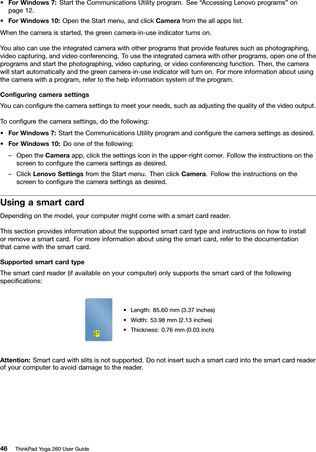 •ForWindows7:StarttheCommunicationsUtilityprogram.See“AccessingLenovoprograms”onpage12.•ForWindows10:OpentheStartmenu,andclickCamerafromtheallappslist.Whenthecameraisstarted,thegreencamera-in-useindicatorturnson.Youalsocanusetheintegratedcamerawithotherprogramsthatprovidefeaturessuchasphotographing,videocapturing,andvideoconferencing.Tousetheintegratedcamerawithotherprograms,openoneoftheprogramsandstartthephotographing,videocapturing,orvideoconferencingfunction.Then,thecamerawillstartautomaticallyandthegreencamera-in-useindicatorwillturnon.Formoreinformationaboutusingthecamerawithaprogram,refertothehelpinformationsystemoftheprogram.ConﬁguringcamerasettingsYoucanconﬁgurethecamerasettingstomeetyourneeds,suchasadjustingthequalityofthevideooutput.Toconﬁgurethecamerasettings,dothefollowing:•ForWindows7:StarttheCommunicationsUtilityprogramandconﬁgurethecamerasettingsasdesired.•ForWindows10:Dooneofthefollowing:–OpentheCameraapp,clickthesettingsiconintheupper-rightcorner.Followtheinstructionsonthescreentoconﬁgurethecamerasettingsasdesired.–ClickLenovoSettingsfromtheStartmenu.ThenclickCamera.Followtheinstructionsonthescreentoconﬁgurethecamerasettingsasdesired.UsingasmartcardDependingonthemodel,yourcomputermightcomewithasmartcardreader.Thissectionprovidesinformationaboutthesupportedsmartcardtypeandinstructionsonhowtoinstallorremoveasmartcard.Formoreinformationaboutusingthesmartcard,refertothedocumentationthatcamewiththesmartcard.SupportedsmartcardtypeThesmartcardreader(ifavailableonyourcomputer)onlysupportsthesmartcardofthefollowingspeciﬁcations:•Length:85.60mm(3.37inches)•Width:53.98mm(2.13inches)•Thickness:0.76mm(0.03inch)Attention:Smartcardwithslitsisnotsupported.Donotinsertsuchasmartcardintothesmartcardreaderofyourcomputertoavoiddamagetothereader.46ThinkPadYoga260UserGuide