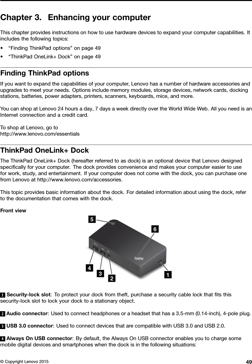 Chapter3.EnhancingyourcomputerThischapterprovidesinstructionsonhowtousehardwaredevicestoexpandyourcomputercapabilities.Itincludesthefollowingtopics:•“FindingThinkPadoptions”onpage49•“ThinkPadOneLink+Dock”onpage49FindingThinkPadoptionsIfyouwanttoexpandthecapabilitiesofyourcomputer,Lenovohasanumberofhardwareaccessoriesandupgradestomeetyourneeds.Optionsincludememorymodules,storagedevices,networkcards,dockingstations,batteries,poweradapters,printers,scanners,keyboards,mice,andmore.YoucanshopatLenovo24hoursaday,7daysaweekdirectlyovertheWorldWideWeb.AllyouneedisanInternetconnectionandacreditcard.ToshopatLenovo,gotohttp://www.lenovo.com/essentialsThinkPadOneLink+DockTheThinkPadOneLink+Dock(hereafterreferredtoasdock)isanoptionaldevicethatLenovodesignedspeciﬁcallyforyourcomputer.Thedockprovidesconvenienceandmakesyourcomputereasiertouseforwork,study,andentertainment.Ifyourcomputerdoesnotcomewiththedock,youcanpurchaseonefromLenovoathttp://www.lenovo.com/accessories.Thistopicprovidesbasicinformationaboutthedock.Fordetailedinformationaboutusingthedock,refertothedocumentationthatcomeswiththedock.Frontview1Security-lockslot:Toprotectyourdockfromtheft,purchaseasecuritycablelockthatﬁtsthissecurity-lockslottolockyourdocktoastationaryobject.2Audioconnector:Usedtoconnectheadphonesoraheadsetthathasa3.5-mm(0.14-inch),4-poleplug.3USB3.0connector:UsedtoconnectdevicesthatarecompatiblewithUSB3.0andUSB2.0.4AlwaysOnUSBconnector:Bydefault,theAlwaysOnUSBconnectorenablesyoutochargesomemobiledigitaldevicesandsmartphoneswhenthedockisinthefollowingsituations:©CopyrightLenovo201549