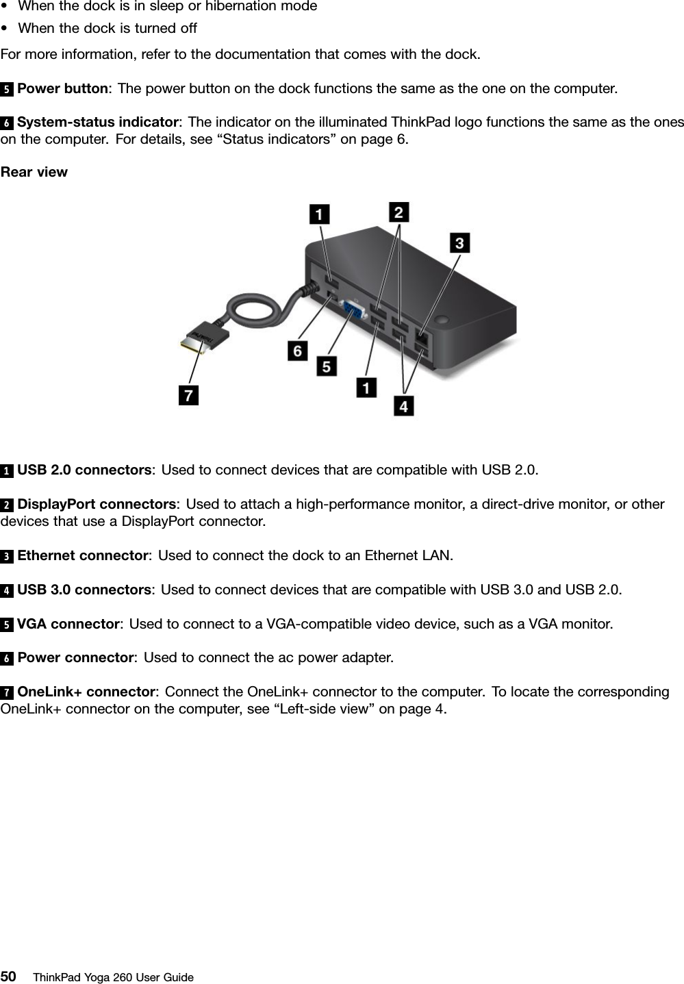 •Whenthedockisinsleeporhibernationmode•WhenthedockisturnedoffFormoreinformation,refertothedocumentationthatcomeswiththedock.5Powerbutton:Thepowerbuttononthedockfunctionsthesameastheoneonthecomputer.6System-statusindicator:TheindicatorontheilluminatedThinkPadlogofunctionsthesameastheonesonthecomputer.Fordetails,see“Statusindicators”onpage6.Rearview1USB2.0connectors:UsedtoconnectdevicesthatarecompatiblewithUSB2.0.2DisplayPortconnectors:Usedtoattachahigh-performancemonitor,adirect-drivemonitor,orotherdevicesthatuseaDisplayPortconnector.3Ethernetconnector:UsedtoconnectthedocktoanEthernetLAN.4USB3.0connectors:UsedtoconnectdevicesthatarecompatiblewithUSB3.0andUSB2.0.5VGAconnector:UsedtoconnecttoaVGA-compatiblevideodevice,suchasaVGAmonitor.6Powerconnector:Usedtoconnecttheacpoweradapter.7OneLink+connector:ConnecttheOneLink+connectortothecomputer.TolocatethecorrespondingOneLink+connectoronthecomputer,see“Left-sideview”onpage4.50ThinkPadYoga260UserGuide