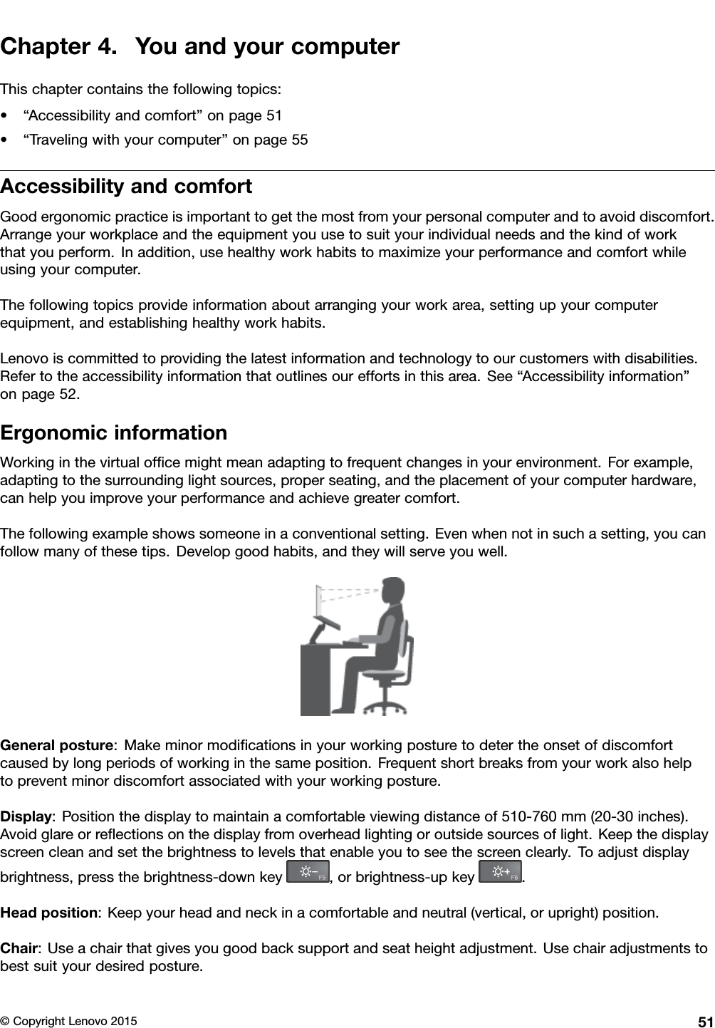 Chapter4.YouandyourcomputerThischaptercontainsthefollowingtopics:•“Accessibilityandcomfort”onpage51•“Travelingwithyourcomputer”onpage55AccessibilityandcomfortGoodergonomicpracticeisimportanttogetthemostfromyourpersonalcomputerandtoavoiddiscomfort.Arrangeyourworkplaceandtheequipmentyouusetosuityourindividualneedsandthekindofworkthatyouperform.Inaddition,usehealthyworkhabitstomaximizeyourperformanceandcomfortwhileusingyourcomputer.Thefollowingtopicsprovideinformationaboutarrangingyourworkarea,settingupyourcomputerequipment,andestablishinghealthyworkhabits.Lenovoiscommittedtoprovidingthelatestinformationandtechnologytoourcustomerswithdisabilities.Refertotheaccessibilityinformationthatoutlinesoureffortsinthisarea.See“Accessibilityinformation”onpage52.ErgonomicinformationWorkinginthevirtualofﬁcemightmeanadaptingtofrequentchangesinyourenvironment.Forexample,adaptingtothesurroundinglightsources,properseating,andtheplacementofyourcomputerhardware,canhelpyouimproveyourperformanceandachievegreatercomfort.Thefollowingexampleshowssomeoneinaconventionalsetting.Evenwhennotinsuchasetting,youcanfollowmanyofthesetips.Developgoodhabits,andtheywillserveyouwell.Generalposture:Makeminormodiﬁcationsinyourworkingposturetodetertheonsetofdiscomfortcausedbylongperiodsofworkinginthesameposition.Frequentshortbreaksfromyourworkalsohelptopreventminordiscomfortassociatedwithyourworkingposture.Display:Positionthedisplaytomaintainacomfortableviewingdistanceof510-760mm(20-30inches).Avoidglareorreﬂectionsonthedisplayfromoverheadlightingoroutsidesourcesoflight.Keepthedisplayscreencleanandsetthebrightnesstolevelsthatenableyoutoseethescreenclearly.Toadjustdisplaybrightness,pressthebrightness-downkey,orbrightness-upkey.Headposition:Keepyourheadandneckinacomfortableandneutral(vertical,orupright)position.Chair:Useachairthatgivesyougoodbacksupportandseatheightadjustment.Usechairadjustmentstobestsuityourdesiredposture.©CopyrightLenovo201551