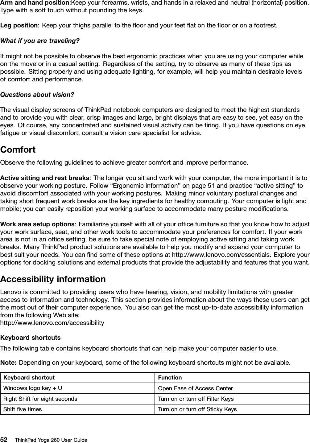 Armandhandposition:Keepyourforearms,wrists,andhandsinarelaxedandneutral(horizontal)position.Typewithasofttouchwithoutpoundingthekeys.Legposition:Keepyourthighsparalleltotheﬂoorandyourfeetﬂatontheﬂoororonafootrest.Whatifyouaretraveling?Itmightnotbepossibletoobservethebestergonomicpracticeswhenyouareusingyourcomputerwhileonthemoveorinacasualsetting.Regardlessofthesetting,trytoobserveasmanyofthesetipsaspossible.Sittingproperlyandusingadequatelighting,forexample,willhelpyoumaintaindesirablelevelsofcomfortandperformance.Questionsaboutvision?ThevisualdisplayscreensofThinkPadnotebookcomputersaredesignedtomeetthehigheststandardsandtoprovideyouwithclear,crispimagesandlarge,brightdisplaysthatareeasytosee,yeteasyontheeyes.Ofcourse,anyconcentratedandsustainedvisualactivitycanbetiring.Ifyouhavequestionsoneyefatigueorvisualdiscomfort,consultavisioncarespecialistforadvice.ComfortObservethefollowingguidelinestoachievegreatercomfortandimproveperformance.Activesittingandrestbreaks:Thelongeryousitandworkwithyourcomputer,themoreimportantitistoobserveyourworkingposture.Follow“Ergonomicinformation”onpage51andpractice“activesitting”toavoiddiscomfortassociatedwithyourworkingpostures.Makingminorvoluntaryposturalchangesandtakingshortfrequentworkbreaksarethekeyingredientsforhealthycomputing.Yourcomputerislightandmobile;youcaneasilyrepositionyourworkingsurfacetoaccommodatemanyposturemodiﬁcations.Workareasetupoptions:Familiarizeyourselfwithallofyourofﬁcefurnituresothatyouknowhowtoadjustyourworksurface,seat,andotherworktoolstoaccommodateyourpreferencesforcomfort.Ifyourworkareaisnotinanofﬁcesetting,besuretotakespecialnoteofemployingactivesittingandtakingworkbreaks.ManyThinkPadproductsolutionsareavailabletohelpyoumodifyandexpandyourcomputertobestsuityourneeds.Youcanﬁndsomeoftheseoptionsathttp://www.lenovo.com/essentials.Exploreyouroptionsfordockingsolutionsandexternalproductsthatprovidetheadjustabilityandfeaturesthatyouwant.AccessibilityinformationLenovoiscommittedtoprovidinguserswhohavehearing,vision,andmobilitylimitationswithgreateraccesstoinformationandtechnology.Thissectionprovidesinformationaboutthewaystheseuserscangetthemostoutoftheircomputerexperience.Youalsocangetthemostup-to-dateaccessibilityinformationfromthefollowingWebsite:http://www.lenovo.com/accessibilityKeyboardshortcutsThefollowingtablecontainskeyboardshortcutsthatcanhelpmakeyourcomputereasiertouse.Note:Dependingonyourkeyboard,someofthefollowingkeyboardshortcutsmightnotbeavailable.KeyboardshortcutFunctionWindowslogokey+UOpenEaseofAccessCenterRightShiftforeightsecondsTurnonorturnoffFilterKeysShiftﬁvetimesTurnonorturnoffStickyKeys52ThinkPadYoga260UserGuide