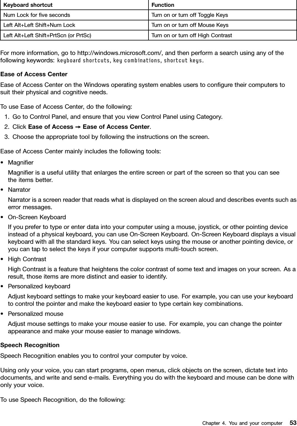 KeyboardshortcutFunctionNumLockforﬁvesecondsTurnonorturnoffToggleKeysLeftAlt+LeftShift+NumLockTurnonorturnoffMouseKeysLeftAlt+LeftShift+PrtScn(orPrtSc)TurnonorturnoffHighContrastFormoreinformation,gotohttp://windows.microsoft.com/,andthenperformasearchusinganyofthefollowingkeywords:keyboardshortcuts,keycombinations,shortcutkeys.EaseofAccessCenterEaseofAccessCenterontheWindowsoperatingsystemenablesuserstoconﬁguretheircomputerstosuittheirphysicalandcognitiveneeds.TouseEaseofAccessCenter,dothefollowing:1.GotoControlPanel,andensurethatyouviewControlPanelusingCategory.2.ClickEaseofAccess➙EaseofAccessCenter.3.Choosetheappropriatetoolbyfollowingtheinstructionsonthescreen.EaseofAccessCentermainlyincludesthefollowingtools:•MagniﬁerMagniﬁerisausefulutilitythatenlargestheentirescreenorpartofthescreensothatyoucanseetheitemsbetter.•NarratorNarratorisascreenreaderthatreadswhatisdisplayedonthescreenaloudanddescribeseventssuchaserrormessages.•On-ScreenKeyboardIfyouprefertotypeorenterdataintoyourcomputerusingamouse,joystick,orotherpointingdeviceinsteadofaphysicalkeyboard,youcanuseOn-ScreenKeyboard.On-ScreenKeyboarddisplaysavisualkeyboardwithallthestandardkeys.Youcanselectkeysusingthemouseoranotherpointingdevice,oryoucantaptoselectthekeysifyourcomputersupportsmulti-touchscreen.•HighContrastHighContrastisafeaturethatheightensthecolorcontrastofsometextandimagesonyourscreen.Asaresult,thoseitemsaremoredistinctandeasiertoidentify.•PersonalizedkeyboardAdjustkeyboardsettingstomakeyourkeyboardeasiertouse.Forexample,youcanuseyourkeyboardtocontrolthepointerandmakethekeyboardeasiertotypecertainkeycombinations.•PersonalizedmouseAdjustmousesettingstomakeyourmouseeasiertouse.Forexample,youcanchangethepointerappearanceandmakeyourmouseeasiertomanagewindows.SpeechRecognitionSpeechRecognitionenablesyoutocontrolyourcomputerbyvoice.Usingonlyyourvoice,youcanstartprograms,openmenus,clickobjectsonthescreen,dictatetextintodocuments,andwriteandsende-mails.Everythingyoudowiththekeyboardandmousecanbedonewithonlyyourvoice.TouseSpeechRecognition,dothefollowing:Chapter4.Youandyourcomputer53