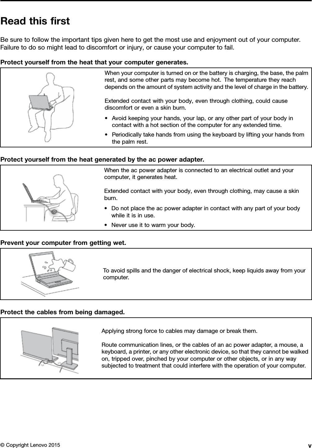 ReadthisﬁrstBesuretofollowtheimportanttipsgivenheretogetthemostuseandenjoymentoutofyourcomputer.Failuretodosomightleadtodiscomfortorinjury,orcauseyourcomputertofail.Protectyourselffromtheheatthatyourcomputergenerates.Whenyourcomputeristurnedonorthebatteryischarging,thebase,thepalmrest,andsomeotherpartsmaybecomehot.Thetemperaturetheyreachdependsontheamountofsystemactivityandthelevelofchargeinthebattery.Extendedcontactwithyourbody,eventhroughclothing,couldcausediscomfortorevenaskinburn.•Avoidkeepingyourhands,yourlap,oranyotherpartofyourbodyincontactwithahotsectionofthecomputerforanyextendedtime.•Periodicallytakehandsfromusingthekeyboardbyliftingyourhandsfromthepalmrest.Protectyourselffromtheheatgeneratedbytheacpoweradapter.Whentheacpoweradapterisconnectedtoanelectricaloutletandyourcomputer,itgeneratesheat.Extendedcontactwithyourbody,eventhroughclothing,maycauseaskinburn.•Donotplacetheacpoweradapterincontactwithanypartofyourbodywhileitisinuse.•Neveruseittowarmyourbody.Preventyourcomputerfromgettingwet.Toavoidspillsandthedangerofelectricalshock,keepliquidsawayfromyourcomputer.Protectthecablesfrombeingdamaged.Applyingstrongforcetocablesmaydamageorbreakthem.Routecommunicationlines,orthecablesofanacpoweradapter,amouse,akeyboard,aprinter,oranyotherelectronicdevice,sothattheycannotbewalkedon,trippedover,pinchedbyyourcomputerorotherobjects,orinanywaysubjectedtotreatmentthatcouldinterferewiththeoperationofyourcomputer.©CopyrightLenovo2015v