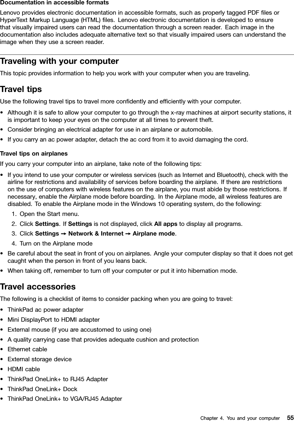 DocumentationinaccessibleformatsLenovoprovideselectronicdocumentationinaccessibleformats,suchasproperlytaggedPDFﬁlesorHyperTextMarkupLanguage(HTML)ﬁles.Lenovoelectronicdocumentationisdevelopedtoensurethatvisuallyimpaireduserscanreadthedocumentationthroughascreenreader.Eachimageinthedocumentationalsoincludesadequatealternativetextsothatvisuallyimpaireduserscanunderstandtheimagewhentheyuseascreenreader.TravelingwithyourcomputerThistopicprovidesinformationtohelpyouworkwithyourcomputerwhenyouaretraveling.TraveltipsUsethefollowingtraveltipstotravelmoreconﬁdentlyandefﬁcientlywithyourcomputer.•Althoughitissafetoallowyourcomputertogothroughthex-raymachinesatairportsecuritystations,itisimportanttokeepyoureyesonthecomputeratalltimestopreventtheft.•Considerbringinganelectricaladapterforuseinanairplaneorautomobile.•Ifyoucarryanacpoweradapter,detachtheaccordfromittoavoiddamagingthecord.TraveltipsonairplanesIfyoucarryyourcomputerintoanairplane,takenoteofthefollowingtips:•Ifyouintendtouseyourcomputerorwirelessservices(suchasInternetandBluetooth),checkwiththeairlineforrestrictionsandavailabilityofservicesbeforeboardingtheairplane.Iftherearerestrictionsontheuseofcomputerswithwirelessfeaturesontheairplane,youmustabidebythoserestrictions.Ifnecessary,enabletheAirplanemodebeforeboarding.IntheAirplanemode,allwirelessfeaturesaredisabled.ToenabletheAirplanemodeintheWindows10operatingsystem,dothefollowing:1.OpentheStartmenu.2.ClickSettings.IfSettingsisnotdisplayed,clickAllappstodisplayallprograms.3.ClickSettings➙Network&amp;Internet➙Airplanemode.4.TurnontheAirplanemode•Becarefulabouttheseatinfrontofyouonairplanes.Angleyourcomputerdisplaysothatitdoesnotgetcaughtwhenthepersoninfrontofyouleansback.•Whentakingoff,remembertoturnoffyourcomputerorputitintohibernationmode.TravelaccessoriesThefollowingisachecklistofitemstoconsiderpackingwhenyouaregoingtotravel:•ThinkPadacpoweradapter•MiniDisplayPorttoHDMIadapter•Externalmouse(ifyouareaccustomedtousingone)•Aqualitycarryingcasethatprovidesadequatecushionandprotection•Ethernetcable•Externalstoragedevice•HDMIcable•ThinkPadOneLink+toRJ45Adapter•ThinkPadOneLink+Dock•ThinkPadOneLink+toVGA/RJ45AdapterChapter4.Youandyourcomputer55