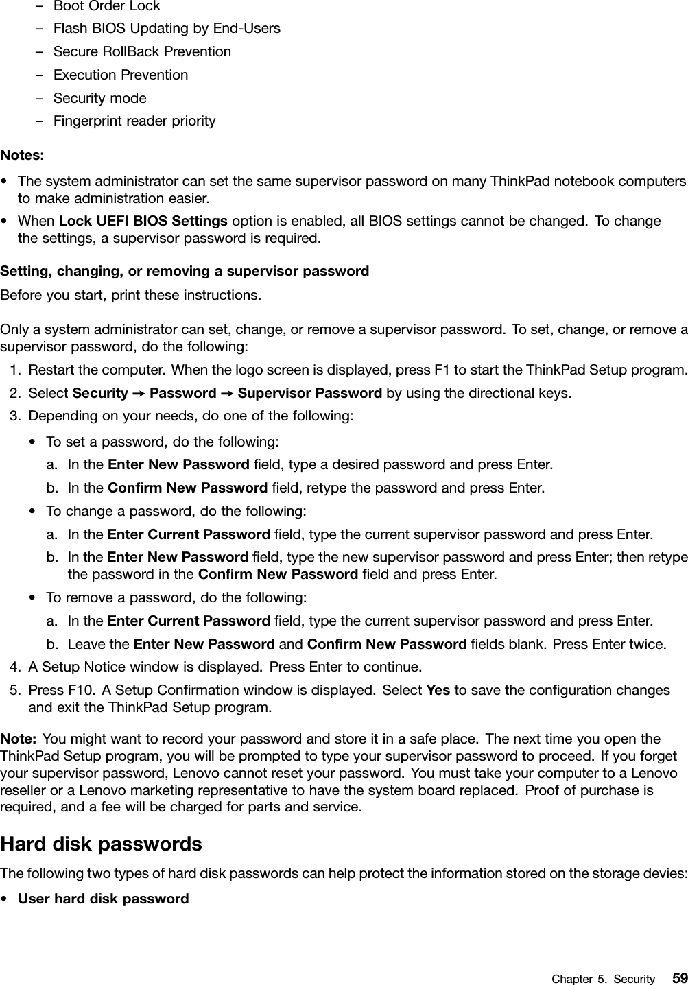 –BootOrderLock–FlashBIOSUpdatingbyEnd-Users–SecureRollBackPrevention–ExecutionPrevention–Securitymode–FingerprintreaderpriorityNotes:•ThesystemadministratorcansetthesamesupervisorpasswordonmanyThinkPadnotebookcomputerstomakeadministrationeasier.•WhenLockUEFIBIOSSettingsoptionisenabled,allBIOSsettingscannotbechanged.Tochangethesettings,asupervisorpasswordisrequired.Setting,changing,orremovingasupervisorpasswordBeforeyoustart,printtheseinstructions.Onlyasystemadministratorcanset,change,orremoveasupervisorpassword.Toset,change,orremoveasupervisorpassword,dothefollowing:1.Restartthecomputer.Whenthelogoscreenisdisplayed,pressF1tostarttheThinkPadSetupprogram.2.SelectSecurity➙Password➙SupervisorPasswordbyusingthedirectionalkeys.3.Dependingonyourneeds,dooneofthefollowing:•Tosetapassword,dothefollowing:a.IntheEnterNewPasswordﬁeld,typeadesiredpasswordandpressEnter.b.IntheConﬁrmNewPasswordﬁeld,retypethepasswordandpressEnter.•Tochangeapassword,dothefollowing:a.IntheEnterCurrentPasswordﬁeld,typethecurrentsupervisorpasswordandpressEnter.b.IntheEnterNewPasswordﬁeld,typethenewsupervisorpasswordandpressEnter;thenretypethepasswordintheConﬁrmNewPasswordﬁeldandpressEnter.•Toremoveapassword,dothefollowing:a.IntheEnterCurrentPasswordﬁeld,typethecurrentsupervisorpasswordandpressEnter.b.LeavetheEnterNewPasswordandConﬁrmNewPasswordﬁeldsblank.PressEntertwice.4.ASetupNoticewindowisdisplayed.PressEntertocontinue.5.PressF10.ASetupConﬁrmationwindowisdisplayed.SelectYestosavetheconﬁgurationchangesandexittheThinkPadSetupprogram.Note:Youmightwanttorecordyourpasswordandstoreitinasafeplace.ThenexttimeyouopentheThinkPadSetupprogram,youwillbepromptedtotypeyoursupervisorpasswordtoproceed.Ifyouforgetyoursupervisorpassword,Lenovocannotresetyourpassword.YoumusttakeyourcomputertoaLenovoreselleroraLenovomarketingrepresentativetohavethesystemboardreplaced.Proofofpurchaseisrequired,andafeewillbechargedforpartsandservice.HarddiskpasswordsThefollowingtwotypesofharddiskpasswordscanhelpprotecttheinformationstoredonthestoragedevies:•UserharddiskpasswordChapter5.Security59