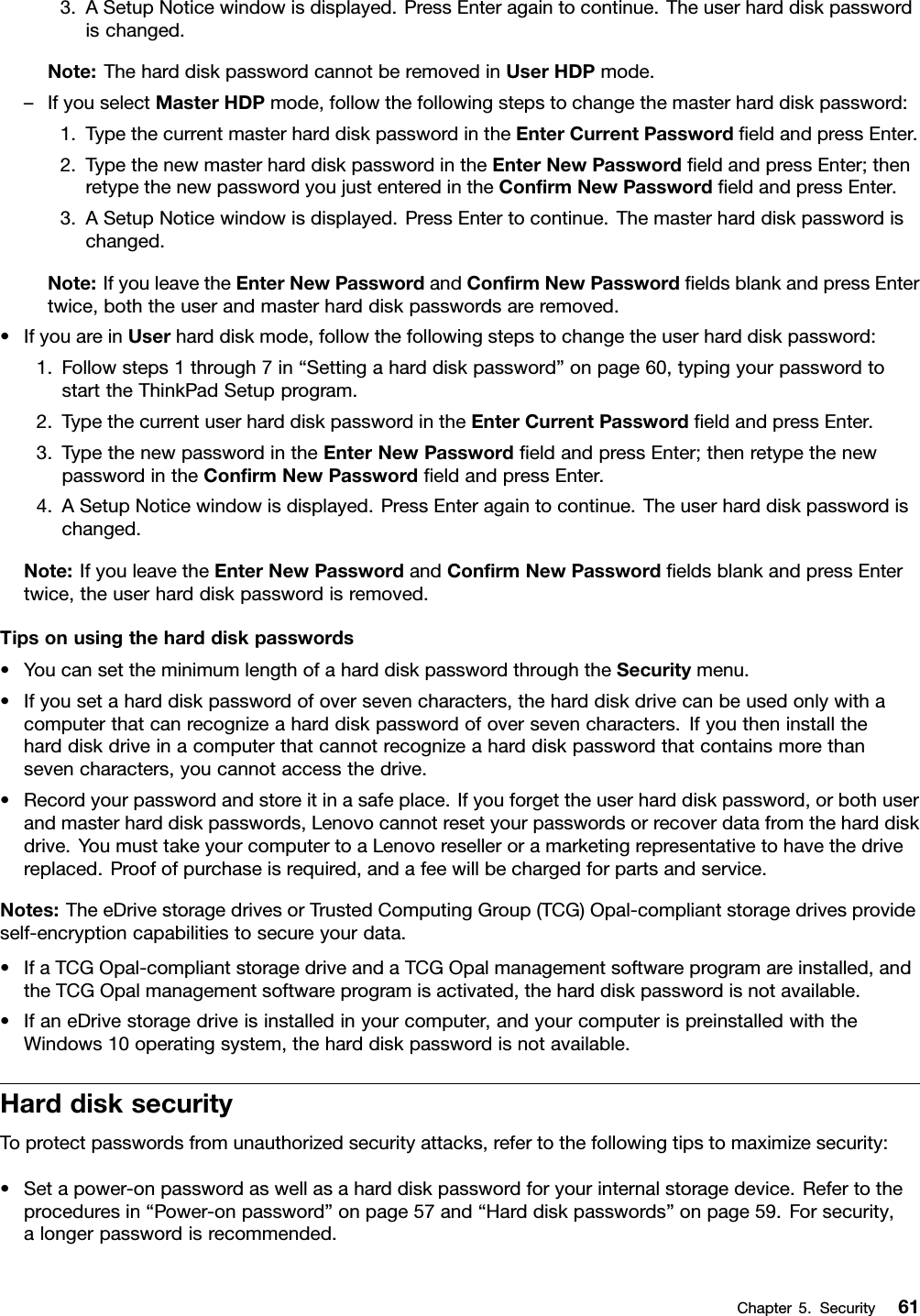 3.ASetupNoticewindowisdisplayed.PressEnteragaintocontinue.Theuserharddiskpasswordischanged.Note:TheharddiskpasswordcannotberemovedinUserHDPmode.–IfyouselectMasterHDPmode,followthefollowingstepstochangethemasterharddiskpassword:1.TypethecurrentmasterharddiskpasswordintheEnterCurrentPasswordﬁeldandpressEnter.2.TypethenewmasterharddiskpasswordintheEnterNewPasswordﬁeldandpressEnter;thenretypethenewpasswordyoujustenteredintheConﬁrmNewPasswordﬁeldandpressEnter.3.ASetupNoticewindowisdisplayed.PressEntertocontinue.Themasterharddiskpasswordischanged.Note:IfyouleavetheEnterNewPasswordandConﬁrmNewPasswordﬁeldsblankandpressEntertwice,boththeuserandmasterharddiskpasswordsareremoved.•IfyouareinUserharddiskmode,followthefollowingstepstochangetheuserharddiskpassword:1.Followsteps1through7in“Settingaharddiskpassword”onpage60,typingyourpasswordtostarttheThinkPadSetupprogram.2.TypethecurrentuserharddiskpasswordintheEnterCurrentPasswordﬁeldandpressEnter.3.TypethenewpasswordintheEnterNewPasswordﬁeldandpressEnter;thenretypethenewpasswordintheConﬁrmNewPasswordﬁeldandpressEnter.4.ASetupNoticewindowisdisplayed.PressEnteragaintocontinue.Theuserharddiskpasswordischanged.Note:IfyouleavetheEnterNewPasswordandConﬁrmNewPasswordﬁeldsblankandpressEntertwice,theuserharddiskpasswordisremoved.Tipsonusingtheharddiskpasswords•YoucansettheminimumlengthofaharddiskpasswordthroughtheSecuritymenu.•Ifyousetaharddiskpasswordofoversevencharacters,theharddiskdrivecanbeusedonlywithacomputerthatcanrecognizeaharddiskpasswordofoversevencharacters.Ifyoutheninstalltheharddiskdriveinacomputerthatcannotrecognizeaharddiskpasswordthatcontainsmorethansevencharacters,youcannotaccessthedrive.•Recordyourpasswordandstoreitinasafeplace.Ifyouforgettheuserharddiskpassword,orbothuserandmasterharddiskpasswords,Lenovocannotresetyourpasswordsorrecoverdatafromtheharddiskdrive.YoumusttakeyourcomputertoaLenovoreselleroramarketingrepresentativetohavethedrivereplaced.Proofofpurchaseisrequired,andafeewillbechargedforpartsandservice.Notes:TheeDrivestoragedrivesorTrustedComputingGroup(TCG)Opal-compliantstoragedrivesprovideself-encryptioncapabilitiestosecureyourdata.•IfaTCGOpal-compliantstoragedriveandaTCGOpalmanagementsoftwareprogramareinstalled,andtheTCGOpalmanagementsoftwareprogramisactivated,theharddiskpasswordisnotavailable.•IfaneDrivestoragedriveisinstalledinyourcomputer,andyourcomputerispreinstalledwiththeWindows10operatingsystem,theharddiskpasswordisnotavailable.HarddisksecurityToprotectpasswordsfromunauthorizedsecurityattacks,refertothefollowingtipstomaximizesecurity:•Setapower-onpasswordaswellasaharddiskpasswordforyourinternalstoragedevice.Refertotheproceduresin“Power-onpassword”onpage57and“Harddiskpasswords”onpage59.Forsecurity,alongerpasswordisrecommended.Chapter5.Security61