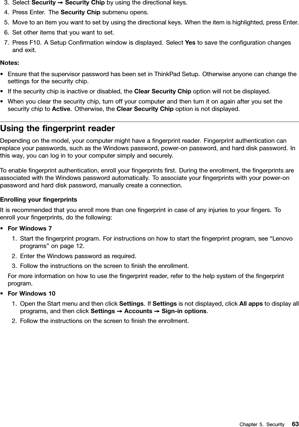 3.SelectSecurity➙SecurityChipbyusingthedirectionalkeys.4.PressEnter.TheSecurityChipsubmenuopens.5.Movetoanitemyouwanttosetbyusingthedirectionalkeys.Whentheitemishighlighted,pressEnter.6.Setotheritemsthatyouwanttoset.7.PressF10.ASetupConﬁrmationwindowisdisplayed.SelectYestosavetheconﬁgurationchangesandexit.Notes:•EnsurethatthesupervisorpasswordhasbeensetinThinkPadSetup.Otherwiseanyonecanchangethesettingsforthesecuritychip.•Ifthesecuritychipisinactiveordisabled,theClearSecurityChipoptionwillnotbedisplayed.•Whenyouclearthesecuritychip,turnoffyourcomputerandthenturnitonagainafteryousetthesecuritychiptoActive.Otherwise,theClearSecurityChipoptionisnotdisplayed.UsingtheﬁngerprintreaderDependingonthemodel,yourcomputermighthaveaﬁngerprintreader.Fingerprintauthenticationcanreplaceyourpasswords,suchastheWindowspassword,power-onpassword,andharddiskpassword.Inthisway,youcanlogintoyourcomputersimplyandsecurely.Toenableﬁngerprintauthentication,enrollyourﬁngerprintsﬁrst.Duringtheenrollment,theﬁngerprintsareassociatedwiththeWindowspasswordautomatically.Toassociateyourﬁngerprintswithyourpower-onpasswordandharddiskpassword,manuallycreateaconnection.EnrollingyourﬁngerprintsItisrecommendedthatyouenrollmorethanoneﬁngerprintincaseofanyinjuriestoyourﬁngers.Toenrollyourﬁngerprints,dothefollowing:•ForWindows71.Starttheﬁngerprintprogram.Forinstructionsonhowtostarttheﬁngerprintprogram,see“Lenovoprograms”onpage12.2.EntertheWindowspasswordasrequired.3.Followtheinstructionsonthescreentoﬁnishtheenrollment.Formoreinformationonhowtousetheﬁngerprintreader,refertothehelpsystemoftheﬁngerprintprogram.•ForWindows101.OpentheStartmenuandthenclickSettings.IfSettingsisnotdisplayed,clickAllappstodisplayallprograms,andthenclickSettings➙Accounts➙Sign-inoptions.2.Followtheinstructionsonthescreentoﬁnishtheenrollment.Chapter5.Security63