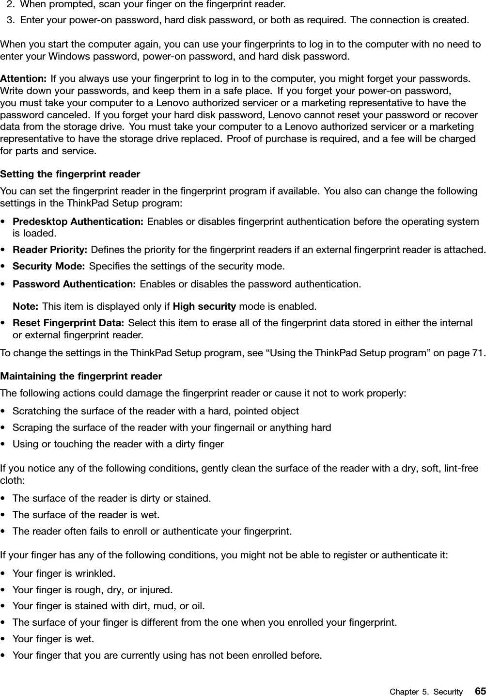 2.Whenprompted,scanyourﬁngerontheﬁngerprintreader.3.Enteryourpower-onpassword,harddiskpassword,orbothasrequired.Theconnectioniscreated.Whenyoustartthecomputeragain,youcanuseyourﬁngerprintstologintothecomputerwithnoneedtoenteryourWindowspassword,power-onpassword,andharddiskpassword.Attention:Ifyoualwaysuseyourﬁngerprinttologintothecomputer,youmightforgetyourpasswords.Writedownyourpasswords,andkeeptheminasafeplace.Ifyouforgetyourpower-onpassword,youmusttakeyourcomputertoaLenovoauthorizedserviceroramarketingrepresentativetohavethepasswordcanceled.Ifyouforgetyourharddiskpassword,Lenovocannotresetyourpasswordorrecoverdatafromthestoragedrive.YoumusttakeyourcomputertoaLenovoauthorizedserviceroramarketingrepresentativetohavethestoragedrivereplaced.Proofofpurchaseisrequired,andafeewillbechargedforpartsandservice.SettingtheﬁngerprintreaderYoucansettheﬁngerprintreaderintheﬁngerprintprogramifavailable.YoualsocanchangethefollowingsettingsintheThinkPadSetupprogram:•PredesktopAuthentication:Enablesordisablesﬁngerprintauthenticationbeforetheoperatingsystemisloaded.•ReaderPriority:Deﬁnesthepriorityfortheﬁngerprintreadersifanexternalﬁngerprintreaderisattached.•SecurityMode:Speciﬁesthesettingsofthesecuritymode.•PasswordAuthentication:Enablesordisablesthepasswordauthentication.Note:ThisitemisdisplayedonlyifHighsecuritymodeisenabled.•ResetFingerprintData:Selectthisitemtoerasealloftheﬁngerprintdatastoredineithertheinternalorexternalﬁngerprintreader.TochangethesettingsintheThinkPadSetupprogram,see“UsingtheThinkPadSetupprogram”onpage71.MaintainingtheﬁngerprintreaderThefollowingactionscoulddamagetheﬁngerprintreaderorcauseitnottoworkproperly:•Scratchingthesurfaceofthereaderwithahard,pointedobject•Scrapingthesurfaceofthereaderwithyourﬁngernailoranythinghard•UsingortouchingthereaderwithadirtyﬁngerIfyounoticeanyofthefollowingconditions,gentlycleanthesurfaceofthereaderwithadry,soft,lint-freecloth:•Thesurfaceofthereaderisdirtyorstained.•Thesurfaceofthereaderiswet.•Thereaderoftenfailstoenrollorauthenticateyourﬁngerprint.Ifyourﬁngerhasanyofthefollowingconditions,youmightnotbeabletoregisterorauthenticateit:•Yourﬁngeriswrinkled.•Yourﬁngerisrough,dry,orinjured.•Yourﬁngerisstainedwithdirt,mud,oroil.•Thesurfaceofyourﬁngerisdifferentfromtheonewhenyouenrolledyourﬁngerprint.•Yourﬁngeriswet.•Yourﬁngerthatyouarecurrentlyusinghasnotbeenenrolledbefore.Chapter5.Security65