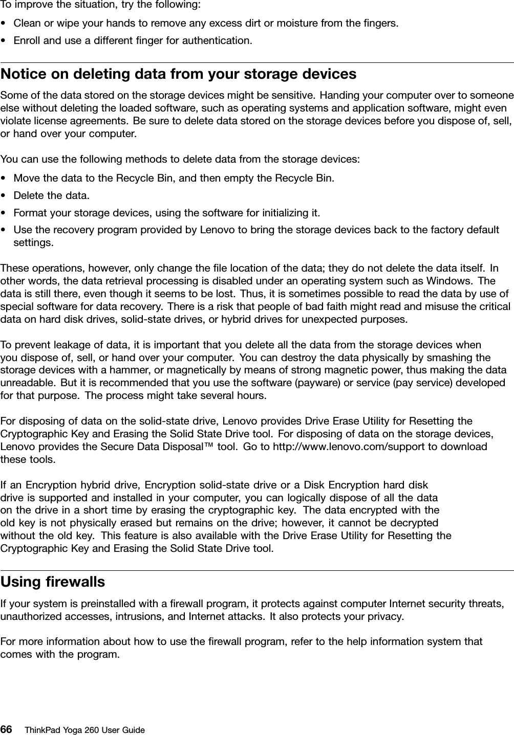 Toimprovethesituation,trythefollowing:•Cleanorwipeyourhandstoremoveanyexcessdirtormoisturefromtheﬁngers.•Enrollanduseadifferentﬁngerforauthentication.NoticeondeletingdatafromyourstoragedevicesSomeofthedatastoredonthestoragedevicesmightbesensitive.Handingyourcomputerovertosomeoneelsewithoutdeletingtheloadedsoftware,suchasoperatingsystemsandapplicationsoftware,mightevenviolatelicenseagreements.Besuretodeletedatastoredonthestoragedevicesbeforeyoudisposeof,sell,orhandoveryourcomputer.Youcanusethefollowingmethodstodeletedatafromthestoragedevices:•MovethedatatotheRecycleBin,andthenemptytheRecycleBin.•Deletethedata.•Formatyourstoragedevices,usingthesoftwareforinitializingit.•UsetherecoveryprogramprovidedbyLenovotobringthestoragedevicesbacktothefactorydefaultsettings.Theseoperations,however,onlychangetheﬁlelocationofthedata;theydonotdeletethedataitself.Inotherwords,thedataretrievalprocessingisdisabledunderanoperatingsystemsuchasWindows.Thedataisstillthere,eventhoughitseemstobelost.Thus,itissometimespossibletoreadthedatabyuseofspecialsoftwarefordatarecovery.Thereisariskthatpeopleofbadfaithmightreadandmisusethecriticaldataonharddiskdrives,solid-statedrives,orhybriddrivesforunexpectedpurposes.Topreventleakageofdata,itisimportantthatyoudeleteallthedatafromthestoragedeviceswhenyoudisposeof,sell,orhandoveryourcomputer.Youcandestroythedataphysicallybysmashingthestoragedeviceswithahammer,ormagneticallybymeansofstrongmagneticpower,thusmakingthedataunreadable.Butitisrecommendedthatyouusethesoftware(payware)orservice(payservice)developedforthatpurpose.Theprocessmighttakeseveralhours.Fordisposingofdataonthesolid-statedrive,LenovoprovidesDriveEraseUtilityforResettingtheCryptographicKeyandErasingtheSolidStateDrivetool.Fordisposingofdataonthestoragedevices,LenovoprovidestheSecureDataDisposal™tool.Gotohttp://www.lenovo.com/supporttodownloadthesetools.IfanEncryptionhybriddrive,Encryptionsolid-statedriveoraDiskEncryptionharddiskdriveissupportedandinstalledinyourcomputer,youcanlogicallydisposeofallthedataonthedriveinashorttimebyerasingthecryptographickey.Thedataencryptedwiththeoldkeyisnotphysicallyerasedbutremainsonthedrive;however,itcannotbedecryptedwithouttheoldkey.ThisfeatureisalsoavailablewiththeDriveEraseUtilityforResettingtheCryptographicKeyandErasingtheSolidStateDrivetool.UsingﬁrewallsIfyoursystemispreinstalledwithaﬁrewallprogram,itprotectsagainstcomputerInternetsecuritythreats,unauthorizedaccesses,intrusions,andInternetattacks.Italsoprotectsyourprivacy.Formoreinformationabouthowtousetheﬁrewallprogram,refertothehelpinformationsystemthatcomeswiththeprogram.66ThinkPadYoga260UserGuide