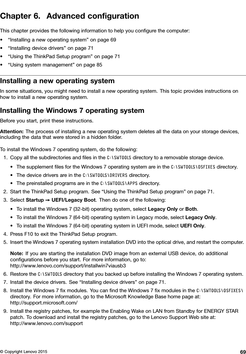 Chapter6.AdvancedconﬁgurationThischapterprovidesthefollowinginformationtohelpyouconﬁgurethecomputer:•“Installinganewoperatingsystem”onpage69•“Installingdevicedrivers”onpage71•“UsingtheThinkPadSetupprogram”onpage71•“Usingsystemmanagement”onpage85InstallinganewoperatingsystemInsomesituations,youmightneedtoinstallanewoperatingsystem.Thistopicprovidesinstructionsonhowtoinstallanewoperatingsystem.InstallingtheWindows7operatingsystemBeforeyoustart,printtheseinstructions.Attention:Theprocessofinstallinganewoperatingsystemdeletesallthedataonyourstoragedevices,includingthedatathatwerestoredinahiddenfolder.ToinstalltheWindows7operatingsystem,dothefollowing:1.CopyallthesubdirectoriesandﬁlesintheC:\SWTOOLSdirectorytoaremovablestoragedevice.•ThesupplementﬁlesfortheWindows7operatingsystemareintheC:\SWTOOLS\OSFIXESdirectory.•ThedevicedriversareintheC:\SWTOOLS\DRIVERSdirectory.•ThepreinstalledprogramsareintheC:\SWTOOLS\APPSdirectory.2.StarttheThinkPadSetupprogram.See“UsingtheThinkPadSetupprogram”onpage71.3.SelectStartup➙UEFI/LegacyBoot.Thendooneofthefollowing:•ToinstalltheWindows7(32-bit)operatingsystem,selectLegacyOnlyorBoth.•ToinstalltheWindows7(64-bit)operatingsysteminLegacymode,selectLegacyOnly.•ToinstalltheWindows7(64-bit)operatingsysteminUEFImode,selectUEFIOnly.4.PressF10toexittheThinkPadSetupprogram.5.InserttheWindows7operatingsysteminstallationDVDintotheopticaldrive,andrestartthecomputer.Note:IfyouarestartingtheinstallationDVDimagefromanexternalUSBdevice,doadditionalconﬁgurationsbeforeyoustart.Formoreinformation,goto:http://www.lenovo.com/support/installwin7viausb36.RestoretheC:\SWTOOLSdirectorythatyoubackedupbeforeinstallingtheWindows7operatingsystem.7.Installthedevicedrivers.See“Installingdevicedrivers”onpage71.8.InstalltheWindows7ﬁxmodules.YoucanﬁndtheWindows7ﬁxmodulesintheC:\SWTOOLS\OSFIXES\directory.Formoreinformation,gototheMicrosoftKnowledgeBasehomepageat:http://support.microsoft.com/9.Installtheregistrypatches,forexampletheEnablingWakeonLANfromStandbyforENERGYSTARpatch.Todownloadandinstalltheregistrypatches,gototheLenovoSupportWebsiteat:http://www.lenovo.com/support©CopyrightLenovo201569