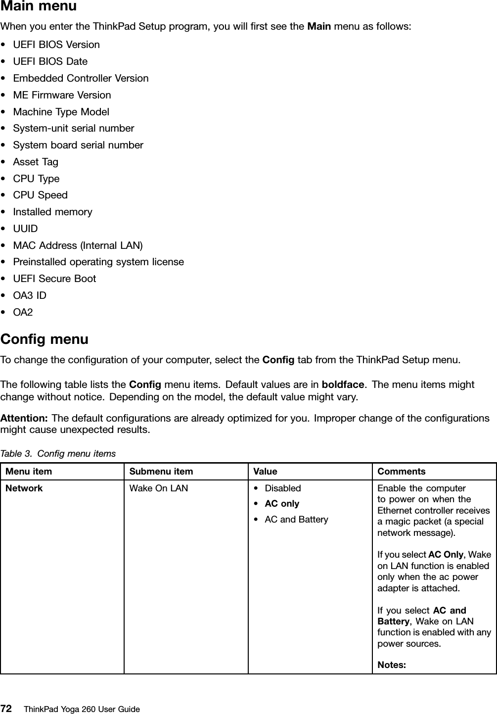MainmenuWhenyouentertheThinkPadSetupprogram,youwillﬁrstseetheMainmenuasfollows:•UEFIBIOSVersion•UEFIBIOSDate•EmbeddedControllerVersion•MEFirmwareVersion•MachineTypeModel•System-unitserialnumber•Systemboardserialnumber•AssetTag•CPUType•CPUSpeed•Installedmemory•UUID•MACAddress(InternalLAN)•Preinstalledoperatingsystemlicense•UEFISecureBoot•OA3ID•OA2ConﬁgmenuTochangetheconﬁgurationofyourcomputer,selecttheConﬁgtabfromtheThinkPadSetupmenu.ThefollowingtableliststheConﬁgmenuitems.Defaultvaluesareinboldface.Themenuitemsmightchangewithoutnotice.Dependingonthemodel,thedefaultvaluemightvary.Attention:Thedefaultconﬁgurationsarealreadyoptimizedforyou.Improperchangeoftheconﬁgurationsmightcauseunexpectedresults.Table3.ConﬁgmenuitemsMenuitemSubmenuitemValueCommentsWakeOnLAN•Disabled•AConly•ACandBatteryEnablethecomputertopoweronwhentheEthernetcontrollerreceivesamagicpacket(aspecialnetworkmessage).IfyouselectACOnly,WakeonLANfunctionisenabledonlywhentheacpoweradapterisattached.IfyouselectACandBattery,WakeonLANfunctionisenabledwithanypowersources.Notes:Network72ThinkPadYoga260UserGuide