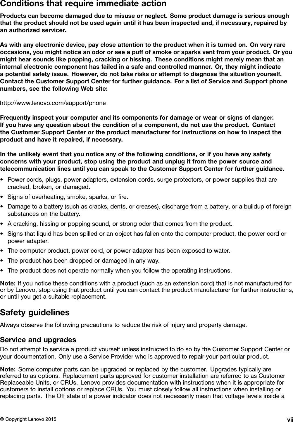 ConditionsthatrequireimmediateactionProductscanbecomedamagedduetomisuseorneglect.Someproductdamageisseriousenoughthattheproductshouldnotbeusedagainuntilithasbeeninspectedand,ifnecessary,repairedbyanauthorizedservicer.Aswithanyelectronicdevice,paycloseattentiontotheproductwhenitisturnedon.Onveryrareoccasions,youmightnoticeanodororseeapuffofsmokeorsparksventfromyourproduct.Oryoumighthearsoundslikepopping,crackingorhissing.Theseconditionsmightmerelymeanthataninternalelectroniccomponenthasfailedinasafeandcontrolledmanner.Or,theymightindicateapotentialsafetyissue.However,donottakerisksorattempttodiagnosethesituationyourself.ContacttheCustomerSupportCenterforfurtherguidance.ForalistofServiceandSupportphonenumbers,seethefollowingWebsite:http://www.lenovo.com/support/phoneFrequentlyinspectyourcomputeranditscomponentsfordamageorwearorsignsofdanger.Ifyouhaveanyquestionabouttheconditionofacomponent,donotusetheproduct.ContacttheCustomerSupportCenterortheproductmanufacturerforinstructionsonhowtoinspecttheproductandhaveitrepaired,ifnecessary.Intheunlikelyeventthatyounoticeanyofthefollowingconditions,orifyouhaveanysafetyconcernswithyourproduct,stopusingtheproductandunplugitfromthepowersourceandtelecommunicationlinesuntilyoucanspeaktotheCustomerSupportCenterforfurtherguidance.•Powercords,plugs,poweradapters,extensioncords,surgeprotectors,orpowersuppliesthatarecracked,broken,ordamaged.•Signsofoverheating,smoke,sparks,orﬁre.•Damagetoabattery(suchascracks,dents,orcreases),dischargefromabattery,orabuildupofforeignsubstancesonthebattery.•Acracking,hissingorpoppingsound,orstrongodorthatcomesfromtheproduct.•Signsthatliquidhasbeenspilledoranobjecthasfallenontothecomputerproduct,thepowercordorpoweradapter.•Thecomputerproduct,powercord,orpoweradapterhasbeenexposedtowater.•Theproducthasbeendroppedordamagedinanyway.•Theproductdoesnotoperatenormallywhenyoufollowtheoperatinginstructions.Note:Ifyounoticetheseconditionswithaproduct(suchasanextensioncord)thatisnotmanufacturedfororbyLenovo,stopusingthatproductuntilyoucancontacttheproductmanufacturerforfurtherinstructions,oruntilyougetasuitablereplacement.SafetyguidelinesAlwaysobservethefollowingprecautionstoreducetheriskofinjuryandpropertydamage.ServiceandupgradesDonotattempttoserviceaproductyourselfunlessinstructedtodosobytheCustomerSupportCenteroryourdocumentation.OnlyuseaServiceProviderwhoisapprovedtorepairyourparticularproduct.Note:Somecomputerpartscanbeupgradedorreplacedbythecustomer.Upgradestypicallyarereferredtoasoptions.ReplacementpartsapprovedforcustomerinstallationarereferredtoasCustomerReplaceableUnits,orCRUs.LenovoprovidesdocumentationwithinstructionswhenitisappropriateforcustomerstoinstalloptionsorreplaceCRUs.Youmustcloselyfollowallinstructionswheninstallingorreplacingparts.TheOffstateofapowerindicatordoesnotnecessarilymeanthatvoltagelevelsinsidea©CopyrightLenovo2015vii