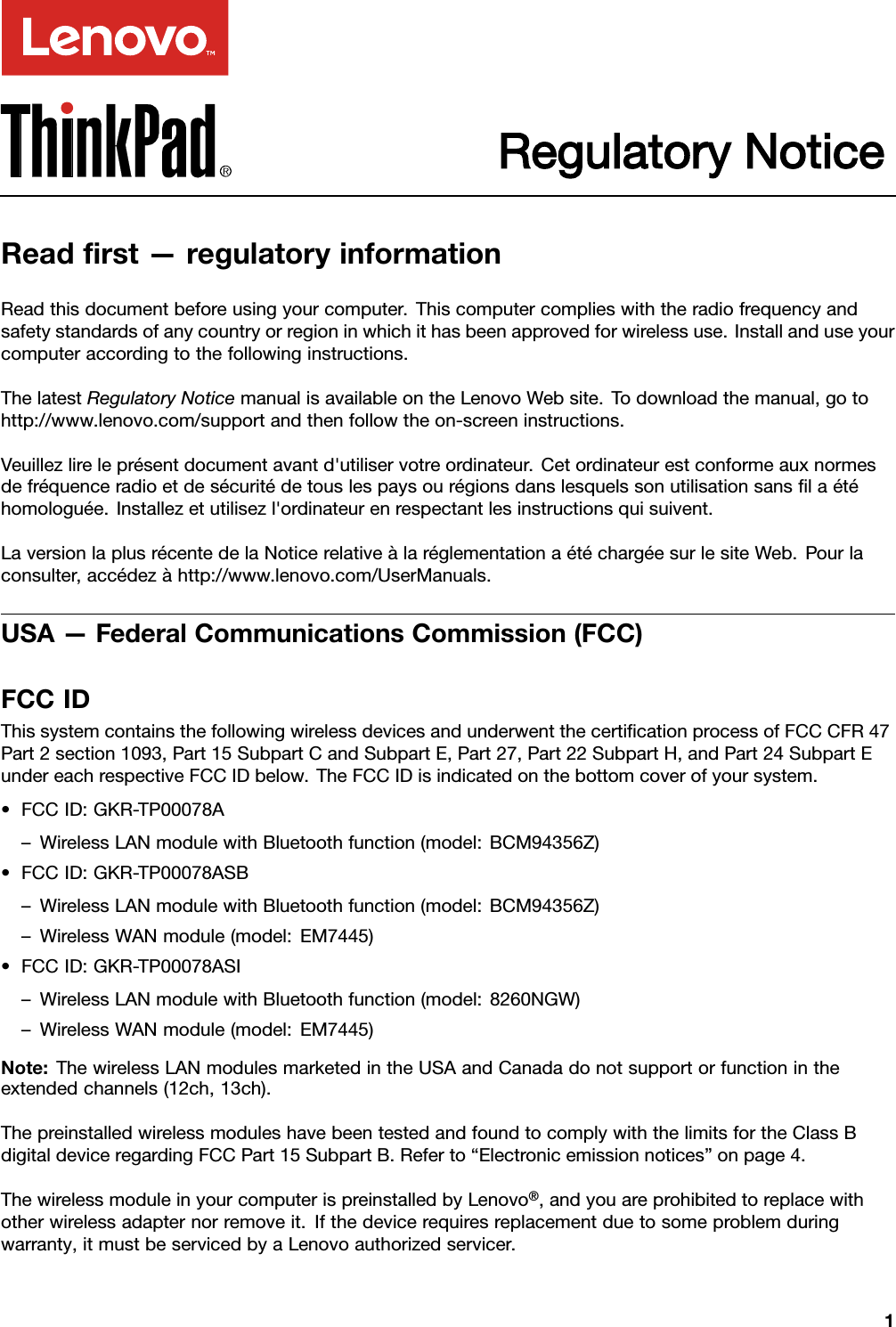 Regulatory NoticeReadﬁrst—regulatoryinformationReadthisdocumentbeforeusingyourcomputer.Thiscomputercomplieswiththeradiofrequencyandsafetystandardsofanycountryorregioninwhichithasbeenapprovedforwirelessuse.Installanduseyourcomputeraccordingtothefollowinginstructions.ThelatestRegulatoryNoticemanualisavailableontheLenovoWebsite.T odownloadthemanual,gotohttp://www.lenovo.com/supportandthenfollowtheon-screeninstructions.Veuillezlireleprésentdocumentavantd&apos;utiliservotreordinateur.Cetordinateurestconformeauxnormesdefréquenceradioetdesécuritédetouslespaysourégionsdanslesquelssonutilisationsansﬁlaétéhomologuée.Installezetutilisezl&apos;ordinateurenrespectantlesinstructionsquisuivent.LaversionlaplusrécentedelaNoticerelativeàlaréglementationaétéchargéesurlesiteWeb.Pourlaconsulter,accédezàhttp://www.lenovo.com/UserManuals.USA—FederalCommunicationsCommission(FCC)FCCIDThissystemcontainsthefollowingwirelessdevicesandunderwentthecertiﬁcationprocessofFCCCFR47Part2section1093,Part15SubpartCandSubpartE,Part27,Part22SubpartH,andPart24SubpartEundereachrespectiveFCCIDbelow.TheFCCIDisindicatedonthebottomcoverofyoursystem.•FCCID:GKR-TP00078A–WirelessLANmodulewithBluetoothfunction(model:BCM94356Z)•FCCID:GKR-TP00078ASB–WirelessLANmodulewithBluetoothfunction(model:BCM94356Z)–WirelessWANmodule(model:EM7445)•FCCID:GKR-TP00078ASI–WirelessLANmodulewithBluetoothfunction(model:8260NGW)–WirelessWANmodule(model:EM7445)Note:ThewirelessLANmodulesmarketedintheUSAandCanadadonotsupportorfunctionintheextendedchannels(12ch,13ch).ThepreinstalledwirelessmoduleshavebeentestedandfoundtocomplywiththelimitsfortheClassBdigitaldeviceregardingFCCPart15SubpartB.Referto“Electronicemissionnotices”onpage4.ThewirelessmoduleinyourcomputerispreinstalledbyLenovo®,andyouareprohibitedtoreplacewithotherwirelessadapternorremoveit.Ifthedevicerequiresreplacementduetosomeproblemduringwarranty,itmustbeservicedbyaLenovoauthorizedservicer.1