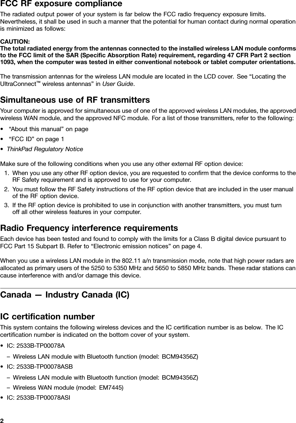 FCCRFexposurecomplianceTheradiatedoutputpowerofyoursystemisfarbelowtheFCCradiofrequencyexposurelimits.Nevertheless,itshallbeusedinsuchamannerthatthepotentialforhumancontactduringnormaloperationisminimizedasfollows:CAUTION:ThetotalradiatedenergyfromtheantennasconnectedtotheinstalledwirelessLANmoduleconformstotheFCClimitoftheSAR(SpeciﬁcAbsorptionRate)requirement,regarding47CFRPart2section1093,whenthecomputerwastestedineitherconventionalnotebookortabletcomputerorientations.ThetransmissionantennasforthewirelessLANmodulearelocatedintheLCDcover.See“LocatingtheUltraConnect™wirelessantennas”inUserGuide.SimultaneoususeofRFtransmittersYourcomputerisapprovedforsimultaneoususeofoneoftheapprovedwirelessLANmodules,theapprovedwirelessWANmodule,andtheapprovedNFCmodule.Foralistofthosetransmitters,refertothefollowing:•“Aboutthismanual”onpage•“FCCID”onpage1•ThinkPadRegulatoryNoticeMakesureofthefollowingconditionswhenyouuseanyotherexternalRFoptiondevice:1.WhenyouuseanyotherRFoptiondevice,youarerequestedtoconﬁrmthatthedeviceconformstotheRFSafetyrequirementandisapprovedtouseforyourcomputer.2.YoumustfollowtheRFSafetyinstructionsoftheRFoptiondevicethatareincludedintheusermanualoftheRFoptiondevice.3.IftheRFoptiondeviceisprohibitedtouseinconjunctionwithanothertransmitters,youmustturnoffallotherwirelessfeaturesinyourcomputer.RadioFrequencyinterferencerequirementsEachdevicehasbeentestedandfoundtocomplywiththelimitsforaClassBdigitaldevicepursuanttoFCCPart15SubpartB.Referto“Electronicemissionnotices”onpage4.WhenyouuseawirelessLANmoduleinthe802.11a/ntransmissionmode,notethathighpowerradarsareallocatedasprimaryusersofthe5250to5350MHzand5650to5850MHzbands.Theseradarstationscancauseinterferencewithand/ordamagethisdevice.Canada—IndustryCanada(IC)ICcertiﬁcationnumberThissystemcontainsthefollowingwirelessdevicesandtheICcertiﬁcationnumberisasbelow.TheICcertiﬁcationnumberisindicatedonthebottomcoverofyoursystem.•IC:2533B-TP00078A–WirelessLANmodulewithBluetoothfunction(model:BCM94356Z)•IC:2533B-TP00078ASB–WirelessLANmodulewithBluetoothfunction(model:BCM94356Z)–WirelessWANmodule(model:EM7445)•IC:2533B-TP00078ASI2