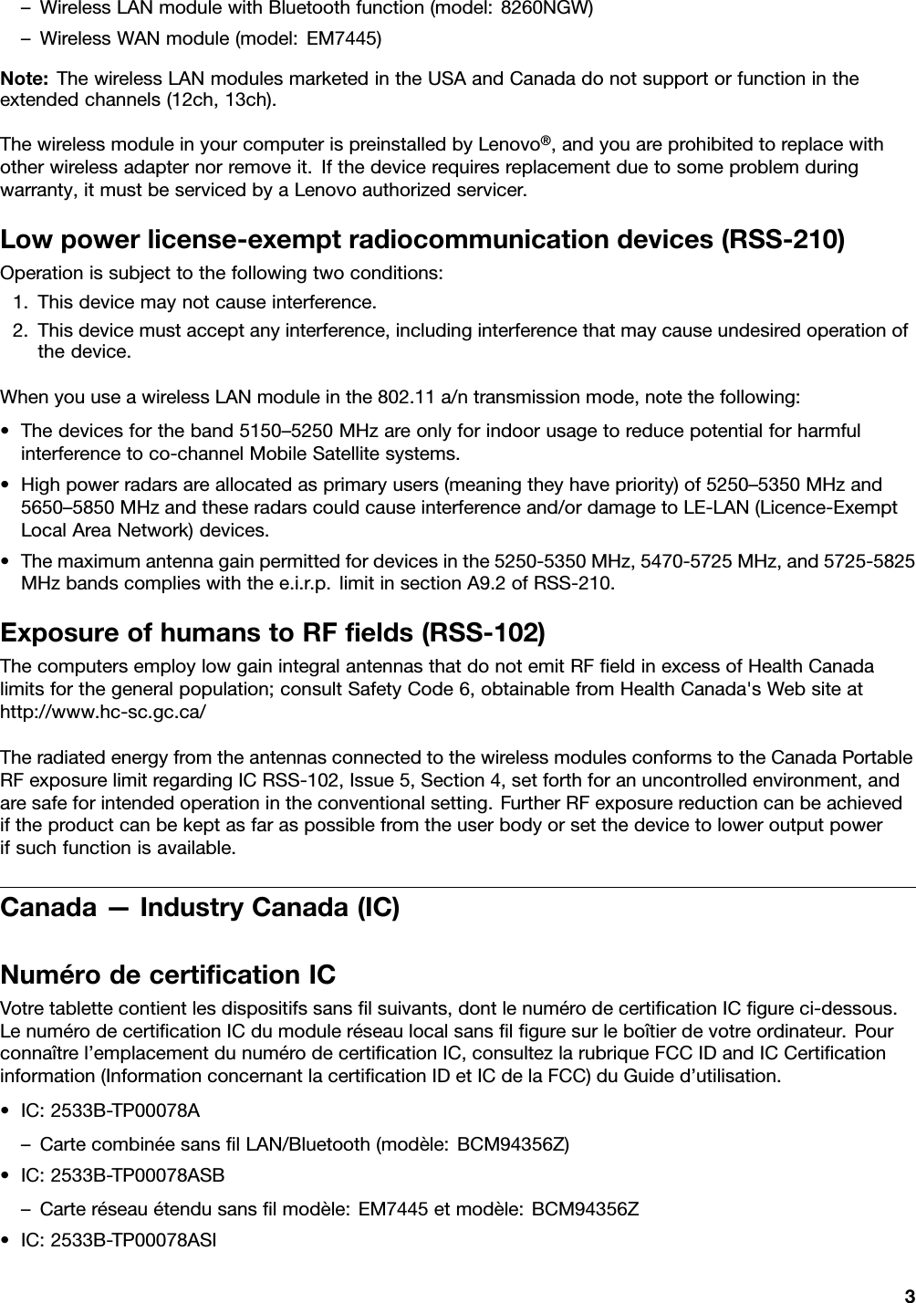 –WirelessLANmodulewithBluetoothfunction(model:8260NGW)–WirelessWANmodule(model:EM7445)Note:ThewirelessLANmodulesmarketedintheUSAandCanadadonotsupportorfunctionintheextendedchannels(12ch,13ch).ThewirelessmoduleinyourcomputerispreinstalledbyLenovo®,andyouareprohibitedtoreplacewithotherwirelessadapternorremoveit.Ifthedevicerequiresreplacementduetosomeproblemduringwarranty,itmustbeservicedbyaLenovoauthorizedservicer.Lowpowerlicense-exemptradiocommunicationdevices(RSS-210)Operationissubjecttothefollowingtwoconditions:1.Thisdevicemaynotcauseinterference.2.Thisdevicemustacceptanyinterference,includinginterferencethatmaycauseundesiredoperationofthedevice.WhenyouuseawirelessLANmoduleinthe802.11a/ntransmissionmode,notethefollowing:•Thedevicesfortheband5150–5250MHzareonlyforindoorusagetoreducepotentialforharmfulinterferencetoco-channelMobileSatellitesystems.•Highpowerradarsareallocatedasprimaryusers(meaningtheyhavepriority)of5250–5350MHzand5650–5850MHzandtheseradarscouldcauseinterferenceand/ordamagetoLE-LAN(Licence-ExemptLocalAreaNetwork)devices.•Themaximumantennagainpermittedfordevicesinthe5250-5350MHz,5470-5725MHz,and5725-5825MHzbandscomplieswiththee.i.r.p.limitinsectionA9.2ofRSS-210.ExposureofhumanstoRFﬁelds(RSS-102)ThecomputersemploylowgainintegralantennasthatdonotemitRFﬁeldinexcessofHealthCanadalimitsforthegeneralpopulation;consultSafetyCode6,obtainablefromHealthCanada&apos;sWebsiteathttp://www.hc-sc.gc.ca/TheradiatedenergyfromtheantennasconnectedtothewirelessmodulesconformstotheCanadaPortableRFexposurelimitregardingICRSS-102,Issue5,Section4,setforthforanuncontrolledenvironment,andaresafeforintendedoperationintheconventionalsetting.FurtherRFexposurereductioncanbeachievediftheproductcanbekeptasfaraspossiblefromtheuserbodyorsetthedevicetoloweroutputpowerifsuchfunctionisavailable.Canada—IndustryCanada(IC)NumérodecertiﬁcationICVotretablettecontientlesdispositifssansﬁlsuivants,dontlenumérodecertiﬁcationICﬁgureci-dessous.LenumérodecertiﬁcationICdumoduleréseaulocalsansﬁlﬁguresurleboîtierdevotreordinateur.Pourconnaîtrel’emplacementdunumérodecertiﬁcationIC,consultezlarubriqueFCCIDandICCertiﬁcationinformation(InformationconcernantlacertiﬁcationIDetICdelaFCC)duGuided’utilisation.•IC:2533B-TP00078A–CartecombinéesansﬁlLAN/Bluetooth(modèle:BCM94356Z)•IC:2533B-TP00078ASB–Carteréseauétendusansﬁlmodèle:EM7445etmodèle:BCM94356Z•IC:2533B-TP00078ASI3