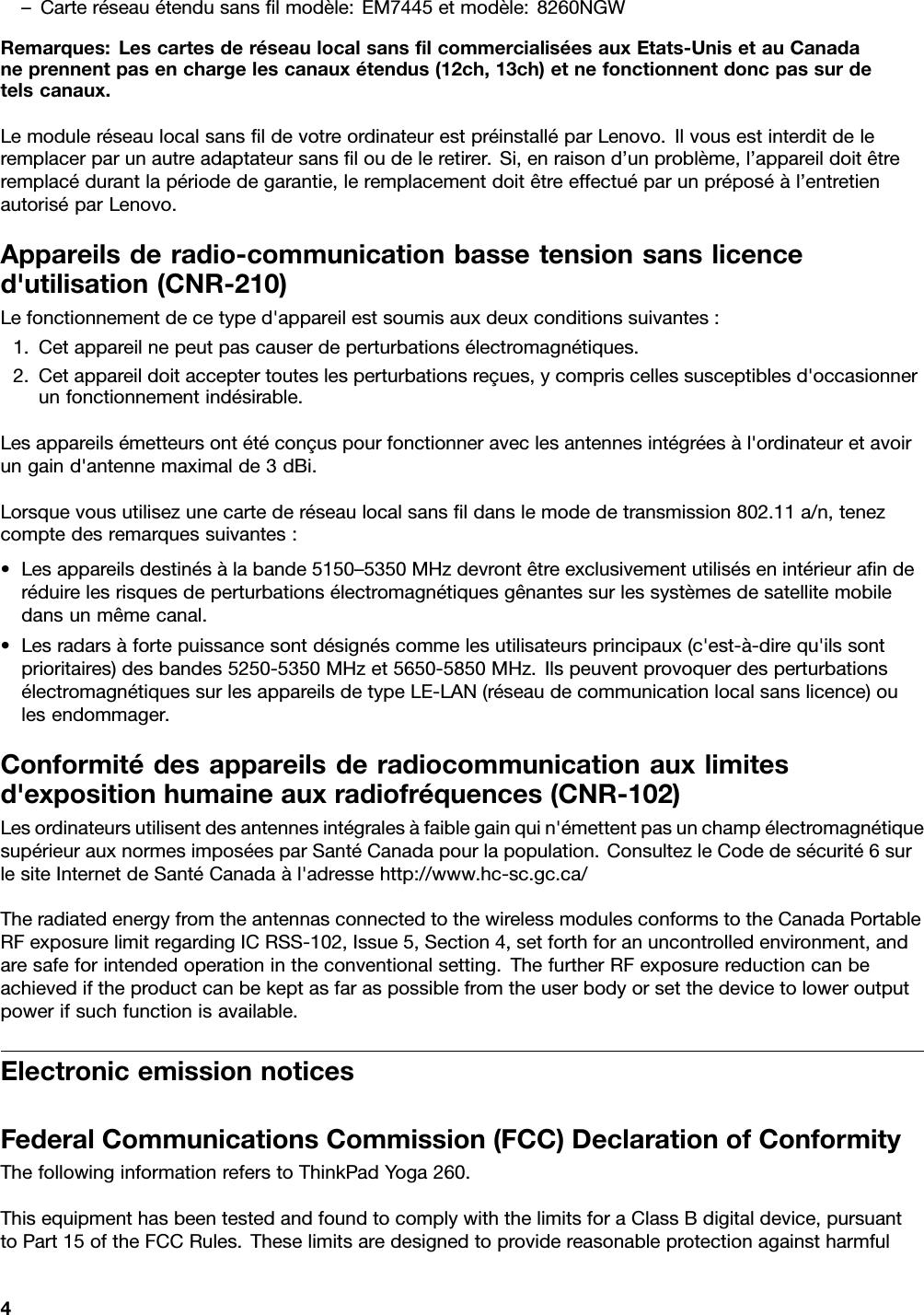 –Carteréseauétendusansﬁlmodèle:EM7445etmodèle:8260NGWRemarques:LescartesderéseaulocalsansﬁlcommercialiséesauxEtats-UnisetauCanadaneprennentpasenchargelescanauxétendus(12ch,13ch)etnefonctionnentdoncpassurdetelscanaux.LemoduleréseaulocalsansﬁldevotreordinateurestpréinstalléparLenovo.Ilvousestinterditdeleremplacerparunautreadaptateursansﬁloudeleretirer.Si,enraisond’unproblème,l’appareildoitêtreremplacédurantlapériodedegarantie,leremplacementdoitêtreeffectuéparunpréposéàl’entretienautoriséparLenovo.Appareilsderadio-communicationbassetensionsanslicenced&apos;utilisation(CNR-210)Lefonctionnementdecetyped&apos;appareilestsoumisauxdeuxconditionssuivantes:1.Cetappareilnepeutpascauserdeperturbationsélectromagnétiques.2.Cetappareildoitacceptertouteslesperturbationsreçues,ycompriscellessusceptiblesd&apos;occasionnerunfonctionnementindésirable.Lesappareilsémetteursontétéconçuspourfonctionneraveclesantennesintégréesàl&apos;ordinateuretavoirungaind&apos;antennemaximalde3dBi.Lorsquevousutilisezunecartederéseaulocalsansﬁldanslemodedetransmission802.11a/n,tenezcomptedesremarquessuivantes:•Lesappareilsdestinésàlabande5150–5350MHzdevrontêtreexclusivementutilisésenintérieuraﬁnderéduirelesrisquesdeperturbationsélectromagnétiquesgênantessurlessystèmesdesatellitemobiledansunmêmecanal.•Lesradarsàfortepuissancesontdésignéscommelesutilisateursprincipaux(c&apos;est-à-direqu&apos;ilssontprioritaires)desbandes5250-5350MHzet5650-5850MHz.IlspeuventprovoquerdesperturbationsélectromagnétiquessurlesappareilsdetypeLE-LAN(réseaudecommunicationlocalsanslicence)oulesendommager.Conformitédesappareilsderadiocommunicationauxlimitesd&apos;expositionhumaineauxradiofréquences(CNR-102)Lesordinateursutilisentdesantennesintégralesàfaiblegainquin&apos;émettentpasunchampélectromagnétiquesupérieurauxnormesimposéesparSantéCanadapourlapopulation.ConsultezleCodedesécurité6surlesiteInternetdeSantéCanadaàl&apos;adressehttp://www.hc-sc.gc.ca/TheradiatedenergyfromtheantennasconnectedtothewirelessmodulesconformstotheCanadaPortableRFexposurelimitregardingICRSS-102,Issue5,Section4,setforthforanuncontrolledenvironment,andaresafeforintendedoperationintheconventionalsetting.ThefurtherRFexposurereductioncanbeachievediftheproductcanbekeptasfaraspossiblefromtheuserbodyorsetthedevicetoloweroutputpowerifsuchfunctionisavailable.ElectronicemissionnoticesFederalCommunicationsCommission(FCC)DeclarationofConformityThefollowinginformationreferstoThinkPadYoga260.ThisequipmenthasbeentestedandfoundtocomplywiththelimitsforaClassBdigitaldevice,pursuanttoPart15oftheFCCRules.Theselimitsaredesignedtoprovidereasonableprotectionagainstharmful4