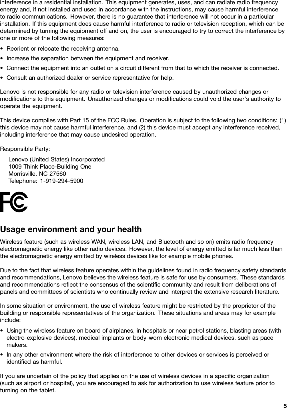 interferenceinaresidentialinstallation.Thisequipmentgenerates,uses,andcanradiateradiofrequencyenergyand,ifnotinstalledandusedinaccordancewiththeinstructions,maycauseharmfulinterferencetoradiocommunications.However,thereisnoguaranteethatinterferencewillnotoccurinaparticularinstallation.Ifthisequipmentdoescauseharmfulinterferencetoradioortelevisionreception,whichcanbedeterminedbyturningtheequipmentoffandon,theuserisencouragedtotrytocorrecttheinterferencebyoneormoreofthefollowingmeasures:•Reorientorrelocatethereceivingantenna.•Increasetheseparationbetweentheequipmentandreceiver.•Connecttheequipmentintoanoutletonacircuitdifferentfromthattowhichthereceiverisconnected.•Consultanauthorizeddealerorservicerepresentativeforhelp.Lenovoisnotresponsibleforanyradioortelevisioninterferencecausedbyunauthorizedchangesormodiﬁcationstothisequipment.Unauthorizedchangesormodiﬁcationscouldvoidtheuser&apos;sauthoritytooperatetheequipment.ThisdevicecomplieswithPart15oftheFCCRules.Operationissubjecttothefollowingtwoconditions:(1)thisdevicemaynotcauseharmfulinterference,and(2)thisdevicemustacceptanyinterferencereceived,includinginterferencethatmaycauseundesiredoperation.ResponsibleParty:Lenovo(UnitedStates)Incorporated1009ThinkPlace-BuildingOneMorrisville,NC27560Telephone:1-919-294-5900UsageenvironmentandyourhealthWirelessfeature(suchaswirelessWAN,wirelessLAN,andBluetoothandsoon)emitsradiofrequencyelectromagneticenergylikeotherradiodevices.However,thelevelofenergyemittedisfarmuchlessthantheelectromagneticenergyemittedbywirelessdeviceslikeforexamplemobilephones.Duetothefactthatwirelessfeatureoperateswithintheguidelinesfoundinradiofrequencysafetystandardsandrecommendations,Lenovobelievesthewirelessfeatureissafeforusebyconsumers.Thesestandardsandrecommendationsreﬂecttheconsensusofthescientiﬁccommunityandresultfromdeliberationsofpanelsandcommitteesofscientistswhocontinuallyreviewandinterprettheextensiveresearchliterature.Insomesituationorenvironment,theuseofwirelessfeaturemightberestrictedbytheproprietorofthebuildingorresponsiblerepresentativesoftheorganization.Thesesituationsandareasmayforexampleinclude:•Usingthewirelessfeatureonboardofairplanes,inhospitalsornearpetrolstations,blastingareas(withelectro-explosivedevices),medicalimplantsorbody-wornelectronicmedicaldevices,suchaspacemakers.•Inanyotherenvironmentwheretheriskofinterferencetootherdevicesorservicesisperceivedoridentiﬁedasharmful.Ifyouareuncertainofthepolicythatappliesontheuseofwirelessdevicesinaspeciﬁcorganization(suchasairportorhospital),youareencouragedtoaskforauthorizationtousewirelessfeaturepriortoturningonthetablet.5