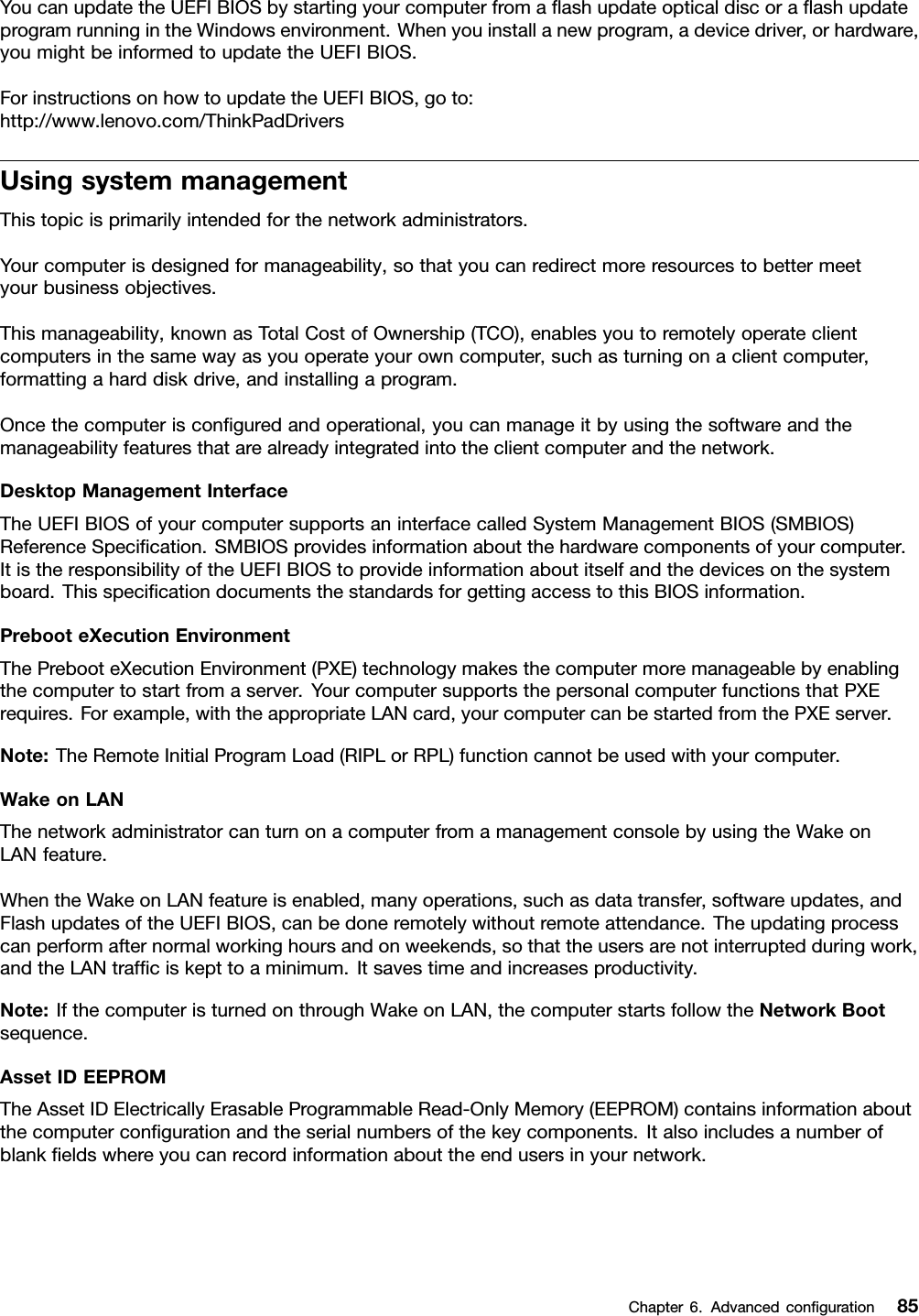 YoucanupdatetheUEFIBIOSbystartingyourcomputerfromaﬂashupdateopticaldiscoraﬂashupdateprogramrunningintheWindowsenvironment.Whenyouinstallanewprogram,adevicedriver,orhardware,youmightbeinformedtoupdatetheUEFIBIOS.ForinstructionsonhowtoupdatetheUEFIBIOS,goto:http://www.lenovo.com/ThinkPadDriversUsingsystemmanagementThistopicisprimarilyintendedforthenetworkadministrators.Yourcomputerisdesignedformanageability,sothatyoucanredirectmoreresourcestobettermeetyourbusinessobjectives.Thismanageability,knownasTotalCostofOwnership(TCO),enablesyoutoremotelyoperateclientcomputersinthesamewayasyouoperateyourowncomputer,suchasturningonaclientcomputer,formattingaharddiskdrive,andinstallingaprogram.Oncethecomputerisconﬁguredandoperational,youcanmanageitbyusingthesoftwareandthemanageabilityfeaturesthatarealreadyintegratedintotheclientcomputerandthenetwork.DesktopManagementInterfaceTheUEFIBIOSofyourcomputersupportsaninterfacecalledSystemManagementBIOS(SMBIOS)ReferenceSpeciﬁcation.SMBIOSprovidesinformationaboutthehardwarecomponentsofyourcomputer.ItistheresponsibilityoftheUEFIBIOStoprovideinformationaboutitselfandthedevicesonthesystemboard.ThisspeciﬁcationdocumentsthestandardsforgettingaccesstothisBIOSinformation.PrebooteXecutionEnvironmentThePrebooteXecutionEnvironment(PXE)technologymakesthecomputermoremanageablebyenablingthecomputertostartfromaserver.YourcomputersupportsthepersonalcomputerfunctionsthatPXErequires.Forexample,withtheappropriateLANcard,yourcomputercanbestartedfromthePXEserver.Note:TheRemoteInitialProgramLoad(RIPLorRPL)functioncannotbeusedwithyourcomputer.WakeonLANThenetworkadministratorcanturnonacomputerfromamanagementconsolebyusingtheWakeonLANfeature.WhentheWakeonLANfeatureisenabled,manyoperations,suchasdatatransfer,softwareupdates,andFlashupdatesoftheUEFIBIOS,canbedoneremotelywithoutremoteattendance.Theupdatingprocesscanperformafternormalworkinghoursandonweekends,sothattheusersarenotinterruptedduringwork,andtheLANtrafﬁciskepttoaminimum.Itsavestimeandincreasesproductivity.Note:IfthecomputeristurnedonthroughWakeonLAN,thecomputerstartsfollowtheNetworkBootsequence.AssetIDEEPROMTheAssetIDElectricallyErasableProgrammableRead-OnlyMemory(EEPROM)containsinformationaboutthecomputerconﬁgurationandtheserialnumbersofthekeycomponents.Italsoincludesanumberofblankﬁeldswhereyoucanrecordinformationabouttheendusersinyournetwork.Chapter6.Advancedconﬁguration85