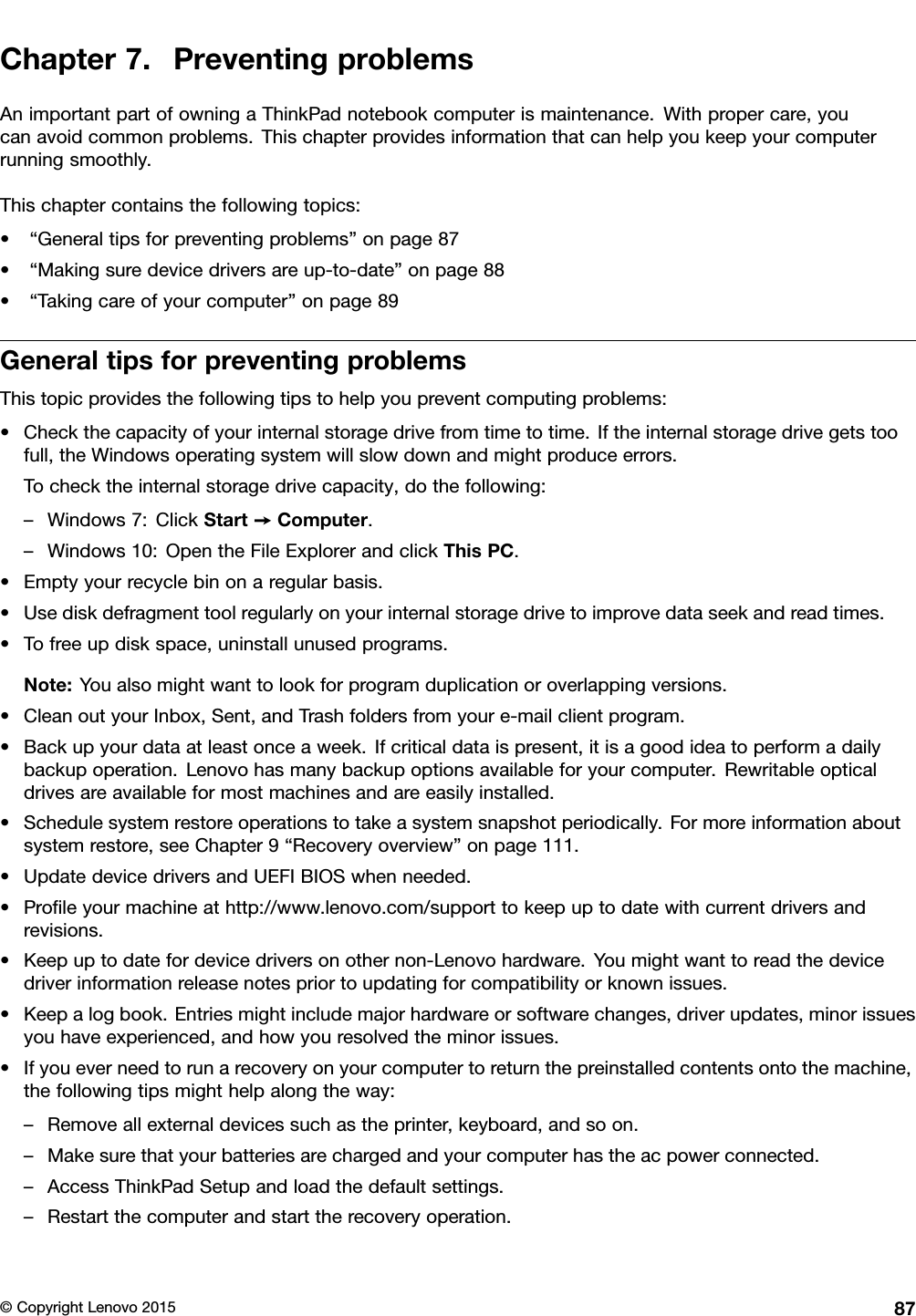 Chapter7.PreventingproblemsAnimportantpartofowningaThinkPadnotebookcomputerismaintenance.Withpropercare,youcanavoidcommonproblems.Thischapterprovidesinformationthatcanhelpyoukeepyourcomputerrunningsmoothly.Thischaptercontainsthefollowingtopics:•“Generaltipsforpreventingproblems”onpage87•“Makingsuredevicedriversareup-to-date”onpage88•“Takingcareofyourcomputer”onpage89GeneraltipsforpreventingproblemsThistopicprovidesthefollowingtipstohelpyoupreventcomputingproblems:•Checkthecapacityofyourinternalstoragedrivefromtimetotime.Iftheinternalstoragedrivegetstoofull,theWindowsoperatingsystemwillslowdownandmightproduceerrors.Tochecktheinternalstoragedrivecapacity,dothefollowing:–Windows7:ClickStart➙Computer.–Windows10:OpentheFileExplorerandclickThisPC.•Emptyyourrecyclebinonaregularbasis.•Usediskdefragmenttoolregularlyonyourinternalstoragedrivetoimprovedataseekandreadtimes.•Tofreeupdiskspace,uninstallunusedprograms.Note:Youalsomightwanttolookforprogramduplicationoroverlappingversions.•CleanoutyourInbox,Sent,andTrashfoldersfromyoure-mailclientprogram.•Backupyourdataatleastonceaweek.Ifcriticaldataispresent,itisagoodideatoperformadailybackupoperation.Lenovohasmanybackupoptionsavailableforyourcomputer.Rewritableopticaldrivesareavailableformostmachinesandareeasilyinstalled.•Schedulesystemrestoreoperationstotakeasystemsnapshotperiodically.Formoreinformationaboutsystemrestore,seeChapter9“Recoveryoverview”onpage111.•UpdatedevicedriversandUEFIBIOSwhenneeded.•Proﬁleyourmachineathttp://www.lenovo.com/supporttokeepuptodatewithcurrentdriversandrevisions.•Keepuptodatefordevicedriversonothernon-Lenovohardware.Youmightwanttoreadthedevicedriverinformationreleasenotespriortoupdatingforcompatibilityorknownissues.•Keepalogbook.Entriesmightincludemajorhardwareorsoftwarechanges,driverupdates,minorissuesyouhaveexperienced,andhowyouresolvedtheminorissues.•Ifyoueverneedtorunarecoveryonyourcomputertoreturnthepreinstalledcontentsontothemachine,thefollowingtipsmighthelpalongtheway:–Removeallexternaldevicessuchastheprinter,keyboard,andsoon.–Makesurethatyourbatteriesarechargedandyourcomputerhastheacpowerconnected.–AccessThinkPadSetupandloadthedefaultsettings.–Restartthecomputerandstarttherecoveryoperation.©CopyrightLenovo201587