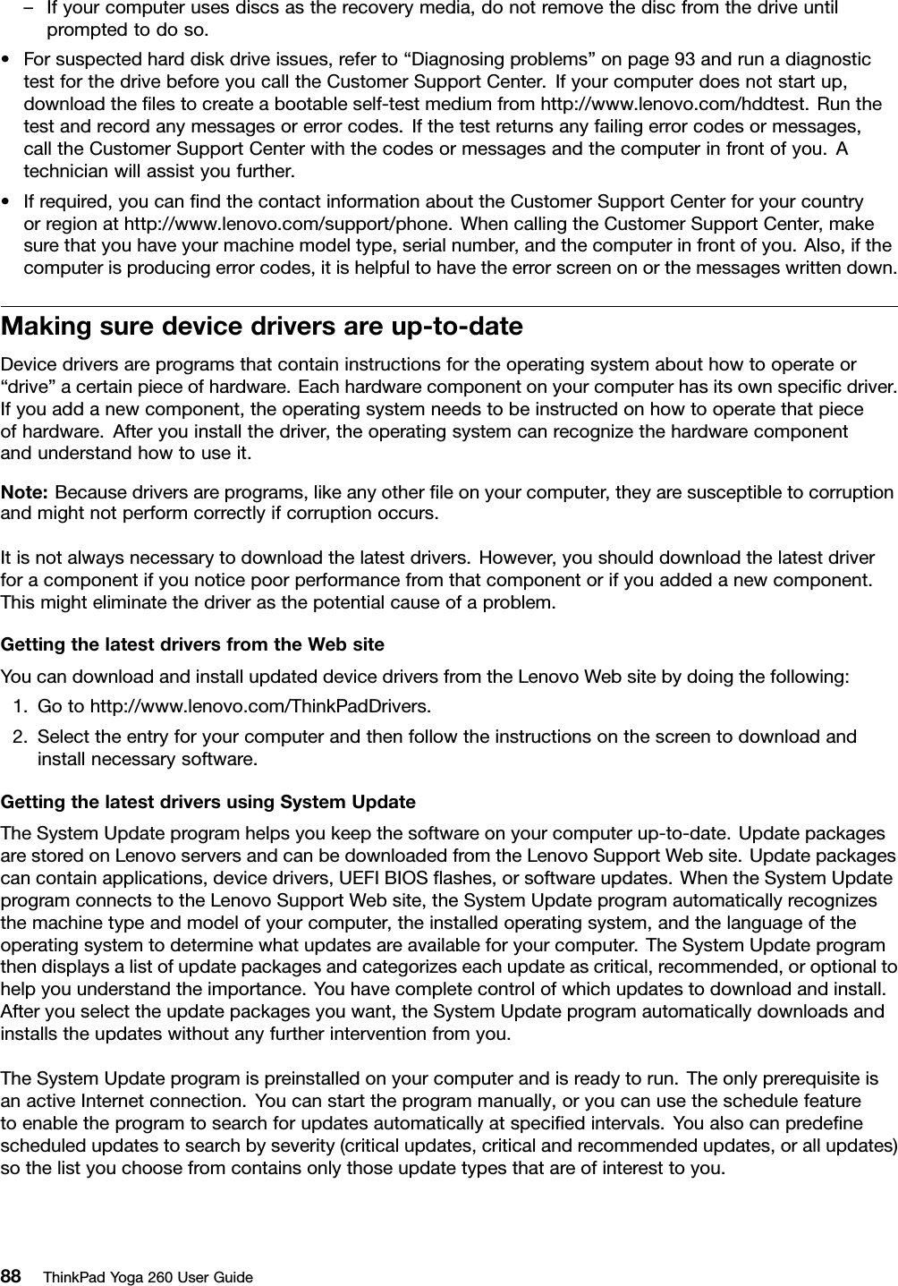 –Ifyourcomputerusesdiscsastherecoverymedia,donotremovethediscfromthedriveuntilpromptedtodoso.•Forsuspectedharddiskdriveissues,referto“Diagnosingproblems”onpage93andrunadiagnostictestforthedrivebeforeyoucalltheCustomerSupportCenter.Ifyourcomputerdoesnotstartup,downloadtheﬁlestocreateabootableself-testmediumfromhttp://www.lenovo.com/hddtest.Runthetestandrecordanymessagesorerrorcodes.Ifthetestreturnsanyfailingerrorcodesormessages,calltheCustomerSupportCenterwiththecodesormessagesandthecomputerinfrontofyou.Atechnicianwillassistyoufurther.•Ifrequired,youcanﬁndthecontactinformationabouttheCustomerSupportCenterforyourcountryorregionathttp://www.lenovo.com/support/phone.WhencallingtheCustomerSupportCenter,makesurethatyouhaveyourmachinemodeltype,serialnumber,andthecomputerinfrontofyou.Also,ifthecomputerisproducingerrorcodes,itishelpfultohavetheerrorscreenonorthemessageswrittendown.Makingsuredevicedriversareup-to-dateDevicedriversareprogramsthatcontaininstructionsfortheoperatingsystemabouthowtooperateor“drive”acertainpieceofhardware.Eachhardwarecomponentonyourcomputerhasitsownspeciﬁcdriver.Ifyouaddanewcomponent,theoperatingsystemneedstobeinstructedonhowtooperatethatpieceofhardware.Afteryouinstallthedriver,theoperatingsystemcanrecognizethehardwarecomponentandunderstandhowtouseit.Note:Becausedriversareprograms,likeanyotherﬁleonyourcomputer,theyaresusceptibletocorruptionandmightnotperformcorrectlyifcorruptionoccurs.Itisnotalwaysnecessarytodownloadthelatestdrivers.However,youshoulddownloadthelatestdriverforacomponentifyounoticepoorperformancefromthatcomponentorifyouaddedanewcomponent.Thismighteliminatethedriverasthepotentialcauseofaproblem.GettingthelatestdriversfromtheWebsiteYoucandownloadandinstallupdateddevicedriversfromtheLenovoWebsitebydoingthefollowing:1.Gotohttp://www.lenovo.com/ThinkPadDrivers.2.Selecttheentryforyourcomputerandthenfollowtheinstructionsonthescreentodownloadandinstallnecessarysoftware.GettingthelatestdriversusingSystemUpdateTheSystemUpdateprogramhelpsyoukeepthesoftwareonyourcomputerup-to-date.UpdatepackagesarestoredonLenovoserversandcanbedownloadedfromtheLenovoSupportWebsite.Updatepackagescancontainapplications,devicedrivers,UEFIBIOSﬂashes,orsoftwareupdates.WhentheSystemUpdateprogramconnectstotheLenovoSupportWebsite,theSystemUpdateprogramautomaticallyrecognizesthemachinetypeandmodelofyourcomputer,theinstalledoperatingsystem,andthelanguageoftheoperatingsystemtodeterminewhatupdatesareavailableforyourcomputer.TheSystemUpdateprogramthendisplaysalistofupdatepackagesandcategorizeseachupdateascritical,recommended,oroptionaltohelpyouunderstandtheimportance.Youhavecompletecontrolofwhichupdatestodownloadandinstall.Afteryouselecttheupdatepackagesyouwant,theSystemUpdateprogramautomaticallydownloadsandinstallstheupdateswithoutanyfurtherinterventionfromyou.TheSystemUpdateprogramispreinstalledonyourcomputerandisreadytorun.TheonlyprerequisiteisanactiveInternetconnection.Youcanstarttheprogrammanually,oryoucanusetheschedulefeaturetoenabletheprogramtosearchforupdatesautomaticallyatspeciﬁedintervals.Youalsocanpredeﬁnescheduledupdatestosearchbyseverity(criticalupdates,criticalandrecommendedupdates,orallupdates)sothelistyouchoosefromcontainsonlythoseupdatetypesthatareofinteresttoyou.88ThinkPadYoga260UserGuide