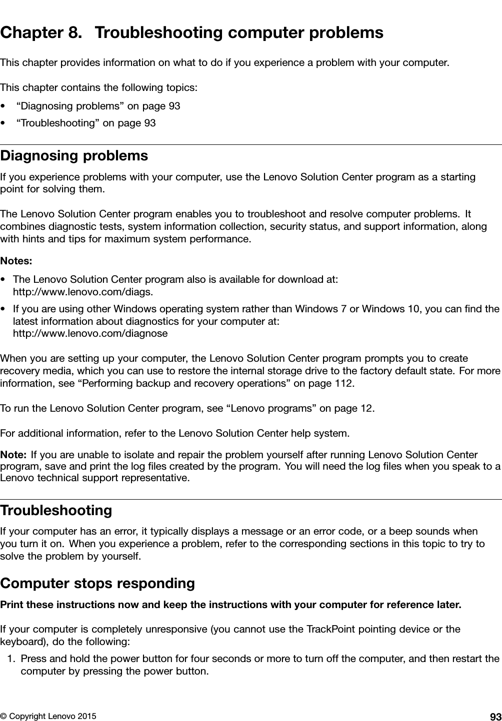 Chapter8.TroubleshootingcomputerproblemsThischapterprovidesinformationonwhattodoifyouexperienceaproblemwithyourcomputer.Thischaptercontainsthefollowingtopics:•“Diagnosingproblems”onpage93•“Troubleshooting”onpage93DiagnosingproblemsIfyouexperienceproblemswithyourcomputer,usetheLenovoSolutionCenterprogramasastartingpointforsolvingthem.TheLenovoSolutionCenterprogramenablesyoutotroubleshootandresolvecomputerproblems.Itcombinesdiagnostictests,systeminformationcollection,securitystatus,andsupportinformation,alongwithhintsandtipsformaximumsystemperformance.Notes:•TheLenovoSolutionCenterprogramalsoisavailablefordownloadat:http://www.lenovo.com/diags.•IfyouareusingotherWindowsoperatingsystemratherthanWindows7orWindows10,youcanﬁndthelatestinformationaboutdiagnosticsforyourcomputerat:http://www.lenovo.com/diagnoseWhenyouaresettingupyourcomputer,theLenovoSolutionCenterprogrampromptsyoutocreaterecoverymedia,whichyoucanusetorestoretheinternalstoragedrivetothefactorydefaultstate.Formoreinformation,see“Performingbackupandrecoveryoperations”onpage112.ToruntheLenovoSolutionCenterprogram,see“Lenovoprograms”onpage12.Foradditionalinformation,refertotheLenovoSolutionCenterhelpsystem.Note:IfyouareunabletoisolateandrepairtheproblemyourselfafterrunningLenovoSolutionCenterprogram,saveandprintthelogﬁlescreatedbytheprogram.YouwillneedthelogﬁleswhenyouspeaktoaLenovotechnicalsupportrepresentative.TroubleshootingIfyourcomputerhasanerror,ittypicallydisplaysamessageoranerrorcode,orabeepsoundswhenyouturniton.Whenyouexperienceaproblem,refertothecorrespondingsectionsinthistopictotrytosolvetheproblembyyourself.ComputerstopsrespondingPrinttheseinstructionsnowandkeeptheinstructionswithyourcomputerforreferencelater.Ifyourcomputeriscompletelyunresponsive(youcannotusetheTrackPointpointingdeviceorthekeyboard),dothefollowing:1.Pressandholdthepowerbuttonforfoursecondsormoretoturnoffthecomputer,andthenrestartthecomputerbypressingthepowerbutton.©CopyrightLenovo201593