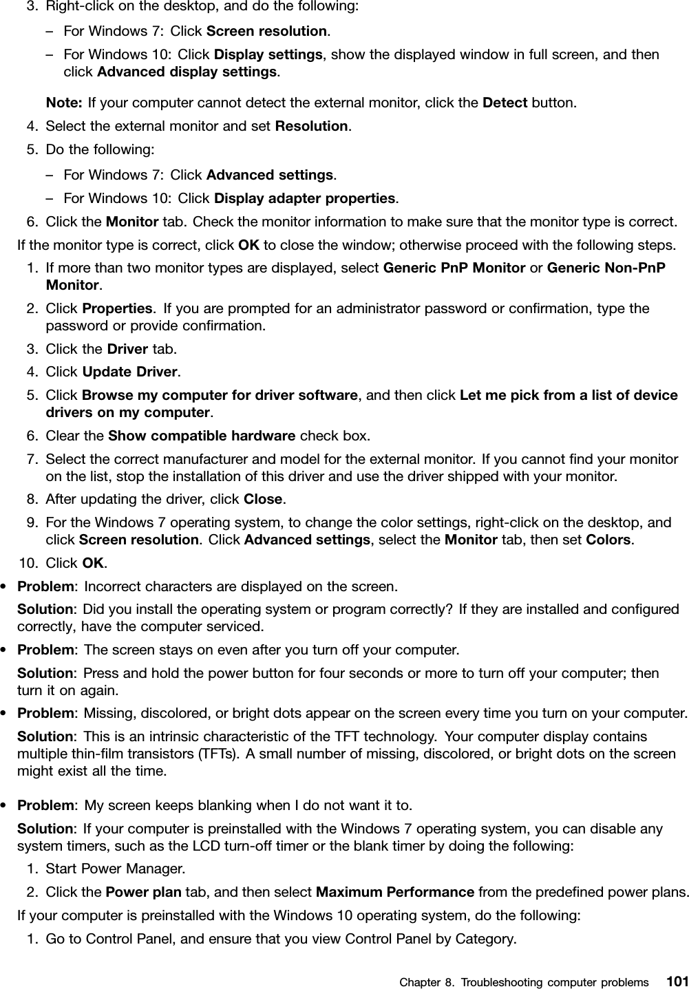 3.Right-clickonthedesktop,anddothefollowing:–ForWindows7:ClickScreenresolution.–ForWindows10:ClickDisplaysettings,showthedisplayedwindowinfullscreen,andthenclickAdvanceddisplaysettings.Note:Ifyourcomputercannotdetecttheexternalmonitor,clicktheDetectbutton.4.SelecttheexternalmonitorandsetResolution.5.Dothefollowing:–ForWindows7:ClickAdvancedsettings.–ForWindows10:ClickDisplayadapterproperties.6.ClicktheMonitortab.Checkthemonitorinformationtomakesurethatthemonitortypeiscorrect.Ifthemonitortypeiscorrect,clickOKtoclosethewindow;otherwiseproceedwiththefollowingsteps.1.Ifmorethantwomonitortypesaredisplayed,selectGenericPnPMonitororGenericNon-PnPMonitor.2.ClickProperties.Ifyouarepromptedforanadministratorpasswordorconﬁrmation,typethepasswordorprovideconﬁrmation.3.ClicktheDrivertab.4.ClickUpdateDriver.5.ClickBrowsemycomputerfordriversoftware,andthenclickLetmepickfromalistofdevicedriversonmycomputer.6.CleartheShowcompatiblehardwarecheckbox.7.Selectthecorrectmanufacturerandmodelfortheexternalmonitor.Ifyoucannotﬁndyourmonitoronthelist,stoptheinstallationofthisdriverandusethedrivershippedwithyourmonitor.8.Afterupdatingthedriver,clickClose.9.FortheWindows7operatingsystem,tochangethecolorsettings,right-clickonthedesktop,andclickScreenresolution.ClickAdvancedsettings,selecttheMonitortab,thensetColors.10.ClickOK.•Problem:Incorrectcharactersaredisplayedonthescreen.Solution:Didyouinstalltheoperatingsystemorprogramcorrectly?Iftheyareinstalledandconﬁguredcorrectly,havethecomputerserviced.•Problem:Thescreenstaysonevenafteryouturnoffyourcomputer.Solution:Pressandholdthepowerbuttonforfoursecondsormoretoturnoffyourcomputer;thenturnitonagain.•Problem:Missing,discolored,orbrightdotsappearonthescreeneverytimeyouturnonyourcomputer.Solution:ThisisanintrinsiccharacteristicoftheTFTtechnology.Yourcomputerdisplaycontainsmultiplethin-ﬁlmtransistors(TFTs).Asmallnumberofmissing,discolored,orbrightdotsonthescreenmightexistallthetime.•Problem:MyscreenkeepsblankingwhenIdonotwantitto.Solution:IfyourcomputerispreinstalledwiththeWindows7operatingsystem,youcandisableanysystemtimers,suchastheLCDturn-offtimerortheblanktimerbydoingthefollowing:1.StartPowerManager.2.ClickthePowerplantab,andthenselectMaximumPerformancefromthepredeﬁnedpowerplans.IfyourcomputerispreinstalledwiththeWindows10operatingsystem,dothefollowing:1.GotoControlPanel,andensurethatyouviewControlPanelbyCategory.Chapter8.Troubleshootingcomputerproblems101