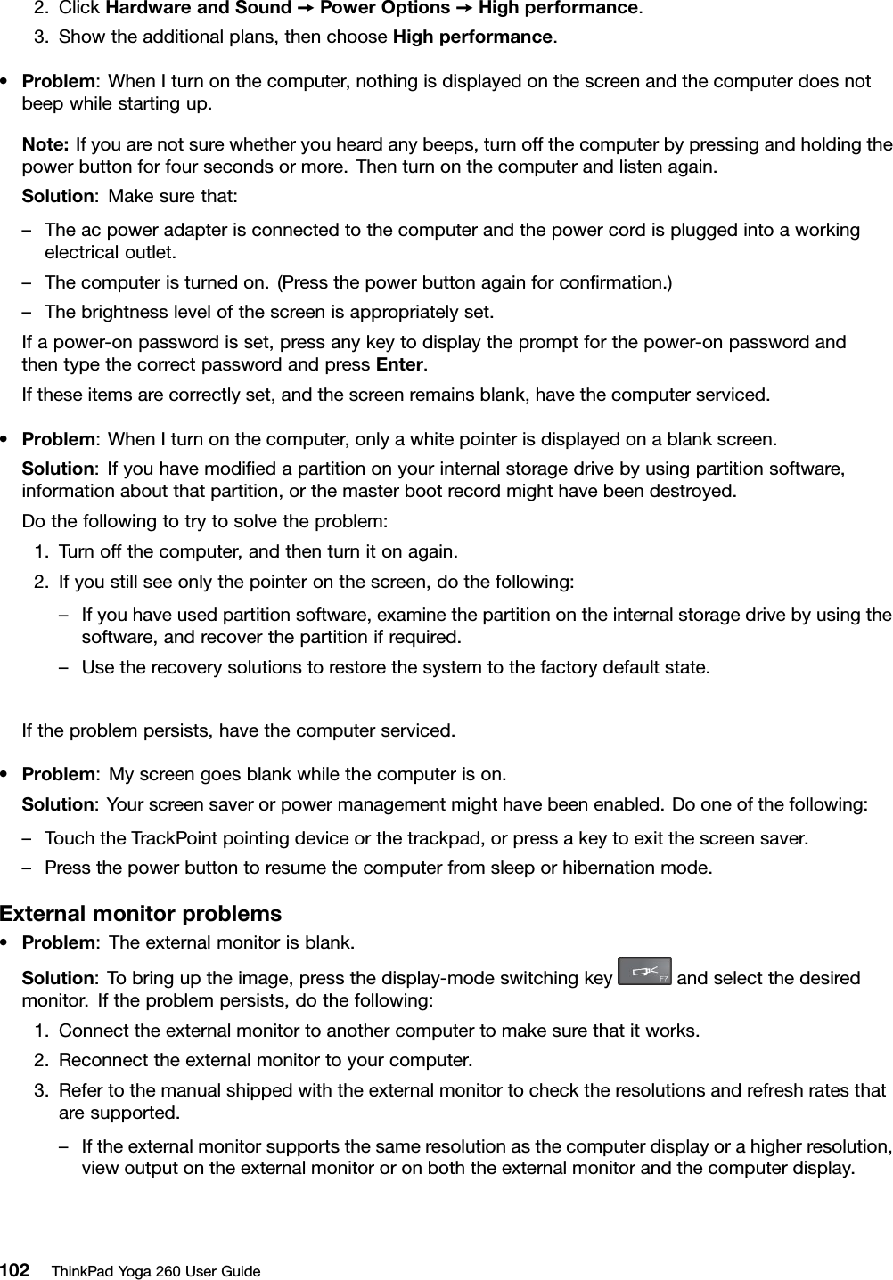 2.ClickHardwareandSound➙PowerOptions➙Highperformance.3.Showtheadditionalplans,thenchooseHighperformance.•Problem:WhenIturnonthecomputer,nothingisdisplayedonthescreenandthecomputerdoesnotbeepwhilestartingup.Note:Ifyouarenotsurewhetheryouheardanybeeps,turnoffthecomputerbypressingandholdingthepowerbuttonforfoursecondsormore.Thenturnonthecomputerandlistenagain.Solution:Makesurethat:–Theacpoweradapterisconnectedtothecomputerandthepowercordispluggedintoaworkingelectricaloutlet.–Thecomputeristurnedon.(Pressthepowerbuttonagainforconﬁrmation.)–Thebrightnesslevelofthescreenisappropriatelyset.Ifapower-onpasswordisset,pressanykeytodisplaythepromptforthepower-onpasswordandthentypethecorrectpasswordandpressEnter.Iftheseitemsarecorrectlyset,andthescreenremainsblank,havethecomputerserviced.•Problem:WhenIturnonthecomputer,onlyawhitepointerisdisplayedonablankscreen.Solution:Ifyouhavemodiﬁedapartitiononyourinternalstoragedrivebyusingpartitionsoftware,informationaboutthatpartition,orthemasterbootrecordmighthavebeendestroyed.Dothefollowingtotrytosolvetheproblem:1.Turnoffthecomputer,andthenturnitonagain.2.Ifyoustillseeonlythepointeronthescreen,dothefollowing:–Ifyouhaveusedpartitionsoftware,examinethepartitionontheinternalstoragedrivebyusingthesoftware,andrecoverthepartitionifrequired.–Usetherecoverysolutionstorestorethesystemtothefactorydefaultstate.Iftheproblempersists,havethecomputerserviced.•Problem:Myscreengoesblankwhilethecomputerison.Solution:Yourscreensaverorpowermanagementmighthavebeenenabled.Dooneofthefollowing:–TouchtheTrackPointpointingdeviceorthetrackpad,orpressakeytoexitthescreensaver.–Pressthepowerbuttontoresumethecomputerfromsleeporhibernationmode.Externalmonitorproblems•Problem:Theexternalmonitorisblank.Solution:Tobringuptheimage,pressthedisplay-modeswitchingkeyandselectthedesiredmonitor.Iftheproblempersists,dothefollowing:1.Connecttheexternalmonitortoanothercomputertomakesurethatitworks.2.Reconnecttheexternalmonitortoyourcomputer.3.Refertothemanualshippedwiththeexternalmonitortochecktheresolutionsandrefreshratesthataresupported.–Iftheexternalmonitorsupportsthesameresolutionasthecomputerdisplayorahigherresolution,viewoutputontheexternalmonitororonboththeexternalmonitorandthecomputerdisplay.102ThinkPadYoga260UserGuide