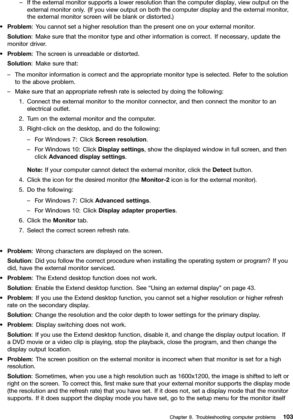 –Iftheexternalmonitorsupportsalowerresolutionthanthecomputerdisplay,viewoutputontheexternalmonitoronly.(Ifyouviewoutputonboththecomputerdisplayandtheexternalmonitor,theexternalmonitorscreenwillbeblankordistorted.)•Problem:Youcannotsetahigherresolutionthanthepresentoneonyourexternalmonitor.Solution:Makesurethatthemonitortypeandotherinformationiscorrect.Ifnecessary,updatethemonitordriver.•Problem:Thescreenisunreadableordistorted.Solution:Makesurethat:–Themonitorinformationiscorrectandtheappropriatemonitortypeisselected.Refertothesolutiontotheaboveproblem.–Makesurethatanappropriaterefreshrateisselectedbydoingthefollowing:1.Connecttheexternalmonitortothemonitorconnector,andthenconnectthemonitortoanelectricaloutlet.2.Turnontheexternalmonitorandthecomputer.3.Right-clickonthedesktop,anddothefollowing:–ForWindows7:ClickScreenresolution.–ForWindows10:ClickDisplaysettings,showthedisplayedwindowinfullscreen,andthenclickAdvanceddisplaysettings.Note:Ifyourcomputercannotdetecttheexternalmonitor,clicktheDetectbutton.4.Clicktheiconforthedesiredmonitor(theMonitor-2iconisfortheexternalmonitor).5.Dothefollowing:–ForWindows7:ClickAdvancedsettings.–ForWindows10:ClickDisplayadapterproperties.6.ClicktheMonitortab.7.Selectthecorrectscreenrefreshrate.•Problem:Wrongcharactersaredisplayedonthescreen.Solution:Didyoufollowthecorrectprocedurewheninstallingtheoperatingsystemorprogram?Ifyoudid,havetheexternalmonitorserviced.•Problem:TheExtenddesktopfunctiondoesnotwork.Solution:EnabletheExtenddesktopfunction.See“Usinganexternaldisplay”onpage43.•Problem:IfyouusetheExtenddesktopfunction,youcannotsetahigherresolutionorhigherrefreshrateonthesecondarydisplay.Solution:Changetheresolutionandthecolordepthtolowersettingsfortheprimarydisplay.•Problem:Displayswitchingdoesnotwork.Solution:IfyouusetheExtenddesktopfunction,disableit,andchangethedisplayoutputlocation.IfaDVDmovieoravideoclipisplaying,stoptheplayback,closetheprogram,andthenchangethedisplayoutputlocation.•Problem:Thescreenpositionontheexternalmonitorisincorrectwhenthatmonitorissetforahighresolution.Solution:Sometimes,whenyouuseahighresolutionsuchas1600x1200,theimageisshiftedtoleftorrightonthescreen.Tocorrectthis,ﬁrstmakesurethatyourexternalmonitorsupportsthedisplaymode(theresolutionandtherefreshrate)thatyouhaveset.Ifitdoesnot,setadisplaymodethatthemonitorsupports.Ifitdoessupportthedisplaymodeyouhaveset,gotothesetupmenuforthemonitoritselfChapter8.Troubleshootingcomputerproblems103