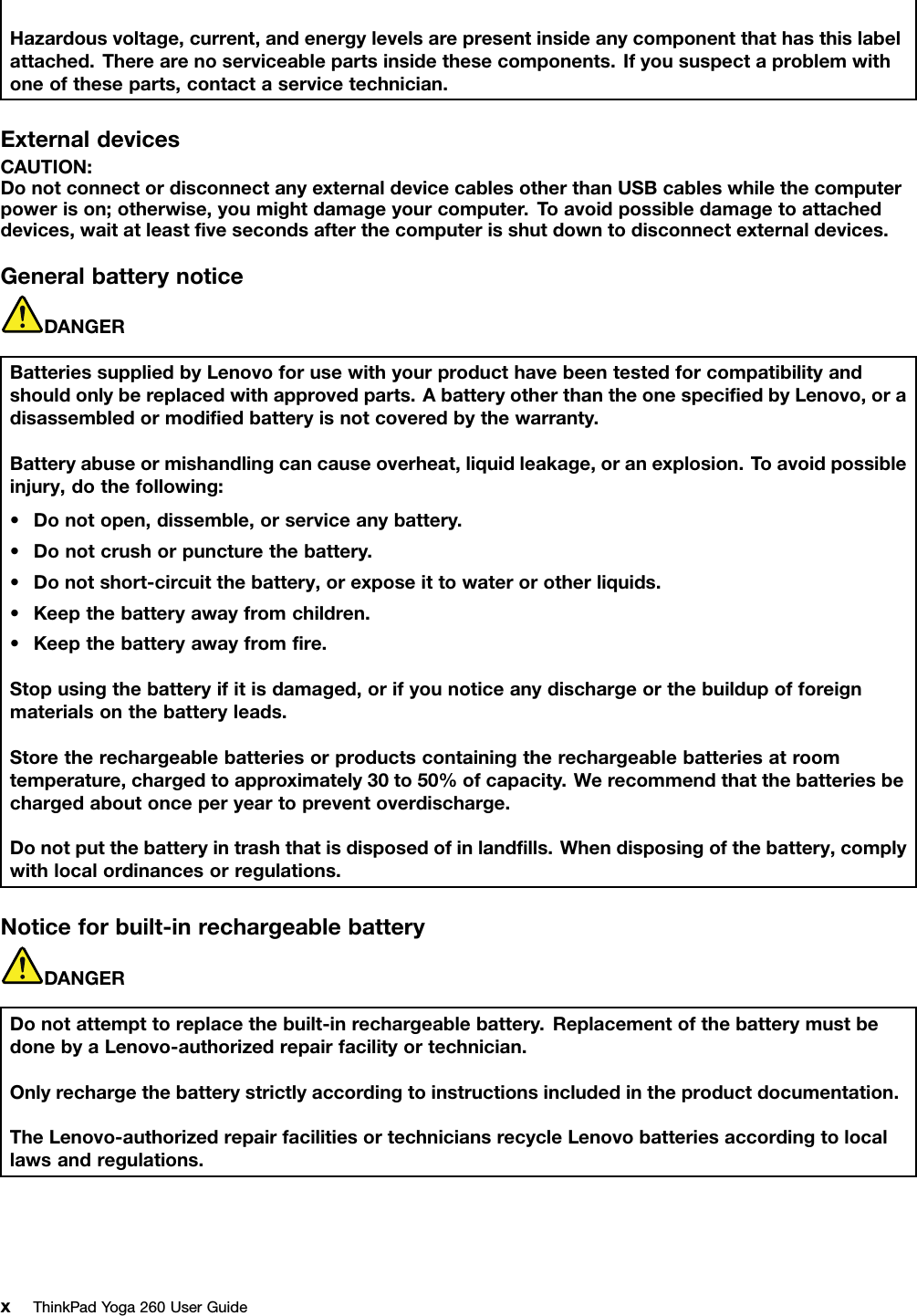 Hazardousvoltage,current,andenergylevelsarepresentinsideanycomponentthathasthislabelattached.Therearenoserviceablepartsinsidethesecomponents.Ifyoususpectaproblemwithoneoftheseparts,contactaservicetechnician.ExternaldevicesCAUTION:DonotconnectordisconnectanyexternaldevicecablesotherthanUSBcableswhilethecomputerpowerison;otherwise,youmightdamageyourcomputer.T oavoidpossibledamagetoattacheddevices,waitatleastﬁvesecondsafterthecomputerisshutdowntodisconnectexternaldevices.GeneralbatterynoticeDANGERBatteriessuppliedbyLenovoforusewithyourproducthavebeentestedforcompatibilityandshouldonlybereplacedwithapprovedparts.AbatteryotherthantheonespeciﬁedbyLenovo,oradisassembledormodiﬁedbatteryisnotcoveredbythewarranty.Batteryabuseormishandlingcancauseoverheat,liquidleakage,oranexplosion.Toavoidpossibleinjury,dothefollowing:•Donotopen,dissemble,orserviceanybattery.•Donotcrushorpuncturethebattery.•Donotshort-circuitthebattery,orexposeittowaterorotherliquids.•Keepthebatteryawayfromchildren.•Keepthebatteryawayfromﬁre.Stopusingthebatteryifitisdamaged,orifyounoticeanydischargeorthebuildupofforeignmaterialsonthebatteryleads.Storetherechargeablebatteriesorproductscontainingtherechargeablebatteriesatroomtemperature,chargedtoapproximately30to50%ofcapacity.Werecommendthatthebatteriesbechargedaboutonceperyeartopreventoverdischarge.Donotputthebatteryintrashthatisdisposedofinlandﬁlls.Whendisposingofthebattery,complywithlocalordinancesorregulations.Noticeforbuilt-inrechargeablebatteryDANGERDonotattempttoreplacethebuilt-inrechargeablebattery.ReplacementofthebatterymustbedonebyaLenovo-authorizedrepairfacilityortechnician.Onlyrechargethebatterystrictlyaccordingtoinstructionsincludedintheproductdocumentation.TheLenovo-authorizedrepairfacilitiesortechniciansrecycleLenovobatteriesaccordingtolocallawsandregulations.xThinkPadYoga260UserGuide