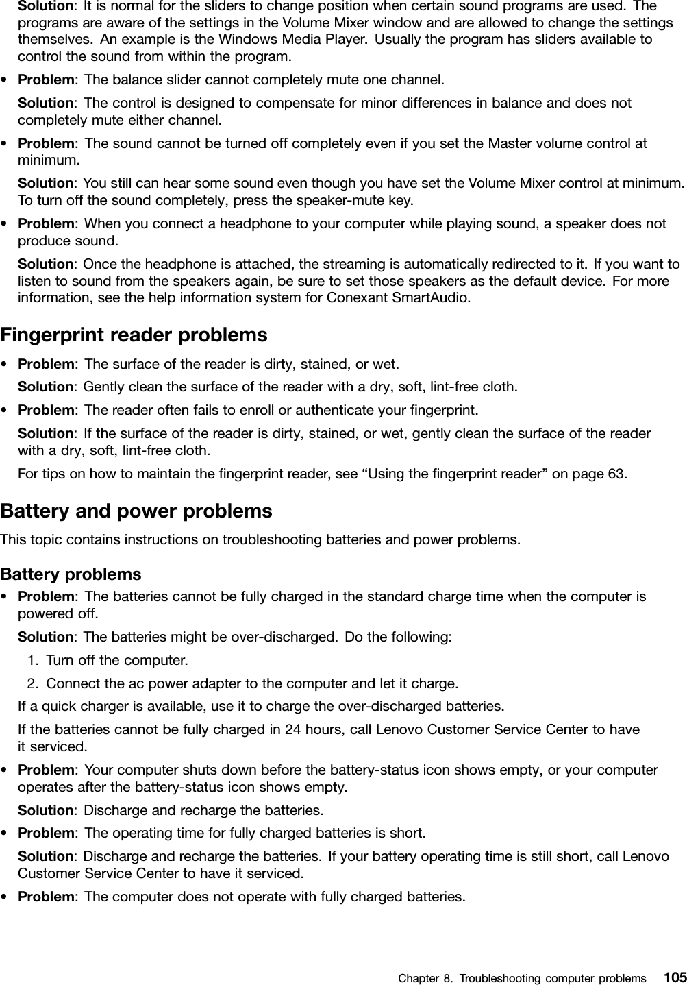 Solution:Itisnormalforthesliderstochangepositionwhencertainsoundprogramsareused.TheprogramsareawareofthesettingsintheVolumeMixerwindowandareallowedtochangethesettingsthemselves.AnexampleistheWindowsMediaPlayer.Usuallytheprogramhasslidersavailabletocontrolthesoundfromwithintheprogram.•Problem:Thebalanceslidercannotcompletelymuteonechannel.Solution:Thecontrolisdesignedtocompensateforminordifferencesinbalanceanddoesnotcompletelymuteeitherchannel.•Problem:ThesoundcannotbeturnedoffcompletelyevenifyousettheMastervolumecontrolatminimum.Solution:YoustillcanhearsomesoundeventhoughyouhavesettheVolumeMixercontrolatminimum.Toturnoffthesoundcompletely,pressthespeaker-mutekey.•Problem:Whenyouconnectaheadphonetoyourcomputerwhileplayingsound,aspeakerdoesnotproducesound.Solution:Oncetheheadphoneisattached,thestreamingisautomaticallyredirectedtoit.Ifyouwanttolistentosoundfromthespeakersagain,besuretosetthosespeakersasthedefaultdevice.Formoreinformation,seethehelpinformationsystemforConexantSmartAudio.Fingerprintreaderproblems•Problem:Thesurfaceofthereaderisdirty,stained,orwet.Solution:Gentlycleanthesurfaceofthereaderwithadry,soft,lint-freecloth.•Problem:Thereaderoftenfailstoenrollorauthenticateyourﬁngerprint.Solution:Ifthesurfaceofthereaderisdirty,stained,orwet,gentlycleanthesurfaceofthereaderwithadry,soft,lint-freecloth.Fortipsonhowtomaintaintheﬁngerprintreader,see“Usingtheﬁngerprintreader”onpage63.BatteryandpowerproblemsThistopiccontainsinstructionsontroubleshootingbatteriesandpowerproblems.Batteryproblems•Problem:Thebatteriescannotbefullychargedinthestandardchargetimewhenthecomputerispoweredoff.Solution:Thebatteriesmightbeover-discharged.Dothefollowing:1.Turnoffthecomputer.2.Connecttheacpoweradaptertothecomputerandletitcharge.Ifaquickchargerisavailable,useittochargetheover-dischargedbatteries.Ifthebatteriescannotbefullychargedin24hours,callLenovoCustomerServiceCentertohaveitserviced.•Problem:Yourcomputershutsdownbeforethebattery-statusiconshowsempty,oryourcomputeroperatesafterthebattery-statusiconshowsempty.Solution:Dischargeandrechargethebatteries.•Problem:Theoperatingtimeforfullychargedbatteriesisshort.Solution:Dischargeandrechargethebatteries.Ifyourbatteryoperatingtimeisstillshort,callLenovoCustomerServiceCentertohaveitserviced.•Problem:Thecomputerdoesnotoperatewithfullychargedbatteries.Chapter8.Troubleshootingcomputerproblems105