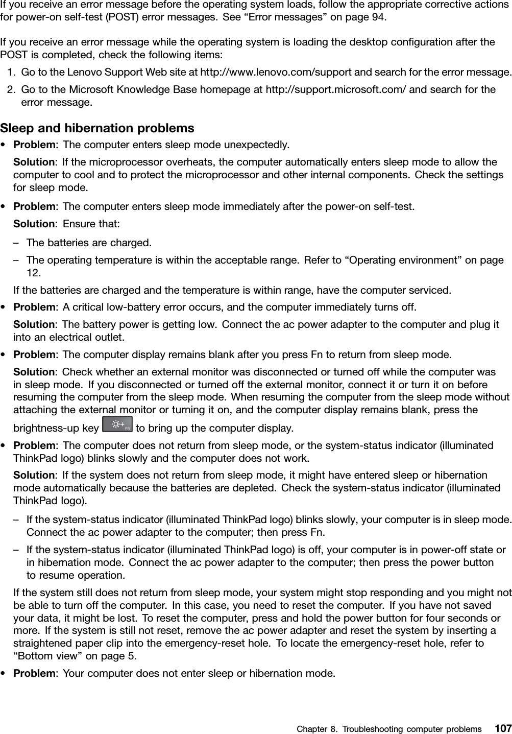 Ifyoureceiveanerrormessagebeforetheoperatingsystemloads,followtheappropriatecorrectiveactionsforpower-onself-test(POST)errormessages.See“Errormessages”onpage94.IfyoureceiveanerrormessagewhiletheoperatingsystemisloadingthedesktopconﬁgurationafterthePOSTiscompleted,checkthefollowingitems:1.GototheLenovoSupportWebsiteathttp://www.lenovo.com/supportandsearchfortheerrormessage.2.GototheMicrosoftKnowledgeBasehomepageathttp://support.microsoft.com/andsearchfortheerrormessage.Sleepandhibernationproblems•Problem:Thecomputerenterssleepmodeunexpectedly.Solution:Ifthemicroprocessoroverheats,thecomputerautomaticallyenterssleepmodetoallowthecomputertocoolandtoprotectthemicroprocessorandotherinternalcomponents.Checkthesettingsforsleepmode.•Problem:Thecomputerenterssleepmodeimmediatelyafterthepower-onself-test.Solution:Ensurethat:–Thebatteriesarecharged.–Theoperatingtemperatureiswithintheacceptablerange.Referto“Operatingenvironment”onpage12.Ifthebatteriesarechargedandthetemperatureiswithinrange,havethecomputerserviced.•Problem:Acriticallow-batteryerroroccurs,andthecomputerimmediatelyturnsoff.Solution:Thebatterypowerisgettinglow.Connecttheacpoweradaptertothecomputerandplugitintoanelectricaloutlet.•Problem:ThecomputerdisplayremainsblankafteryoupressFntoreturnfromsleepmode.Solution:Checkwhetheranexternalmonitorwasdisconnectedorturnedoffwhilethecomputerwasinsleepmode.Ifyoudisconnectedorturnedofftheexternalmonitor,connectitorturnitonbeforeresumingthecomputerfromthesleepmode.Whenresumingthecomputerfromthesleepmodewithoutattachingtheexternalmonitororturningiton,andthecomputerdisplayremainsblank,pressthebrightness-upkeytobringupthecomputerdisplay.•Problem:Thecomputerdoesnotreturnfromsleepmode,orthesystem-statusindicator(illuminatedThinkPadlogo)blinksslowlyandthecomputerdoesnotwork.Solution:Ifthesystemdoesnotreturnfromsleepmode,itmighthaveenteredsleeporhibernationmodeautomaticallybecausethebatteriesaredepleted.Checkthesystem-statusindicator(illuminatedThinkPadlogo).–Ifthesystem-statusindicator(illuminatedThinkPadlogo)blinksslowly,yourcomputerisinsleepmode.Connecttheacpoweradaptertothecomputer;thenpressFn.–Ifthesystem-statusindicator(illuminatedThinkPadlogo)isoff,yourcomputerisinpower-offstateorinhibernationmode.Connecttheacpoweradaptertothecomputer;thenpressthepowerbuttontoresumeoperation.Ifthesystemstilldoesnotreturnfromsleepmode,yoursystemmightstoprespondingandyoumightnotbeabletoturnoffthecomputer.Inthiscase,youneedtoresetthecomputer.Ifyouhavenotsavedyourdata,itmightbelost.Toresetthecomputer,pressandholdthepowerbuttonforfoursecondsormore.Ifthesystemisstillnotreset,removetheacpoweradapterandresetthesystembyinsertingastraightenedpaperclipintotheemergency-resethole.Tolocatetheemergency-resethole,referto“Bottomview”onpage5.•Problem:Yourcomputerdoesnotentersleeporhibernationmode.Chapter8.Troubleshootingcomputerproblems107