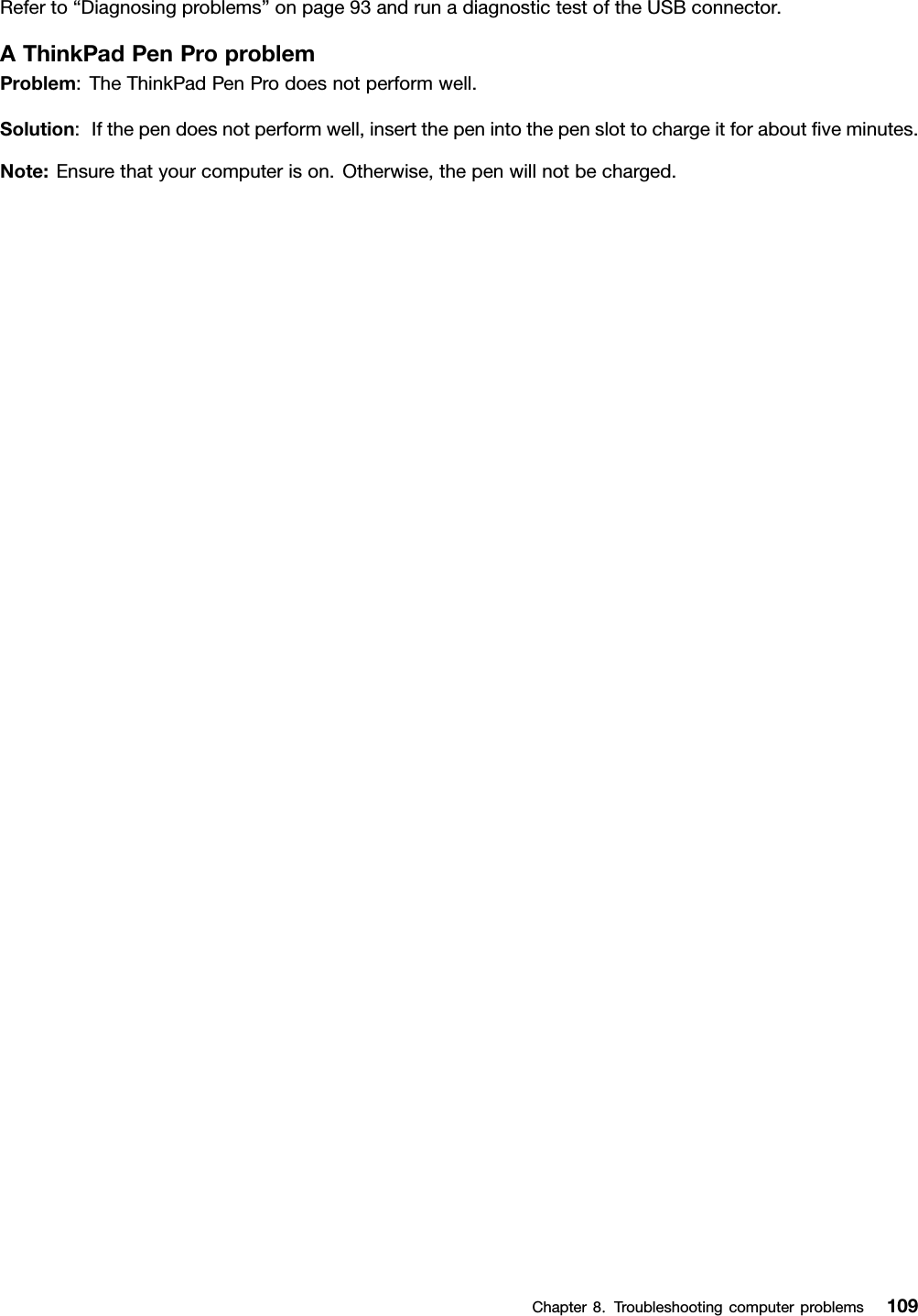 Referto“Diagnosingproblems”onpage93andrunadiagnostictestoftheUSBconnector.AThinkPadPenProproblemProblem:TheThinkPadPenProdoesnotperformwell.Solution:Ifthependoesnotperformwell,insertthepenintothepenslottochargeitforaboutﬁveminutes.Note:Ensurethatyourcomputerison.Otherwise,thepenwillnotbecharged.Chapter8.Troubleshootingcomputerproblems109
