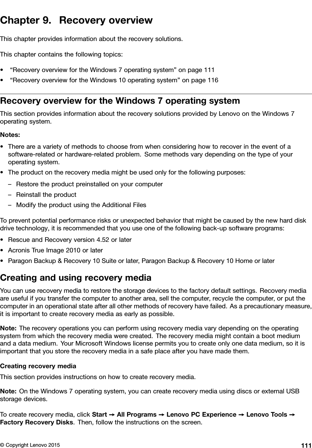 Chapter9.RecoveryoverviewThischapterprovidesinformationabouttherecoverysolutions.Thischaptercontainsthefollowingtopics:•“RecoveryoverviewfortheWindows7operatingsystem”onpage111•“RecoveryoverviewfortheWindows10operatingsystem”onpage116RecoveryoverviewfortheWindows7operatingsystemThissectionprovidesinformationabouttherecoverysolutionsprovidedbyLenovoontheWindows7operatingsystem.Notes:•Thereareavarietyofmethodstochoosefromwhenconsideringhowtorecoverintheeventofasoftware-relatedorhardware-relatedproblem.Somemethodsvarydependingonthetypeofyouroperatingsystem.•Theproductontherecoverymediamightbeusedonlyforthefollowingpurposes:–Restoretheproductpreinstalledonyourcomputer–Reinstalltheproduct–ModifytheproductusingtheAdditionalFilesTopreventpotentialperformancerisksorunexpectedbehaviorthatmightbecausedbythenewharddiskdrivetechnology,itisrecommendedthatyouuseoneofthefollowingback-upsoftwareprograms:•RescueandRecoveryversion4.52orlater•AcronisTrueImage2010orlater•ParagonBackup&amp;Recovery10Suiteorlater,ParagonBackup&amp;Recovery10HomeorlaterCreatingandusingrecoverymediaYoucanuserecoverymediatorestorethestoragedevicestothefactorydefaultsettings.Recoverymediaareusefulifyoutransferthecomputertoanotherarea,sellthecomputer,recyclethecomputer,orputthecomputerinanoperationalstateafterallothermethodsofrecoveryhavefailed.Asaprecautionarymeasure,itisimportanttocreaterecoverymediaasearlyaspossible.Note:Therecoveryoperationsyoucanperformusingrecoverymediavarydependingontheoperatingsystemfromwhichtherecoverymediawerecreated.Therecoverymediamightcontainabootmediumandadatamedium.YourMicrosoftWindowslicensepermitsyoutocreateonlyonedatamedium,soitisimportantthatyoustoretherecoverymediainasafeplaceafteryouhavemadethem.CreatingrecoverymediaThissectionprovidesinstructionsonhowtocreaterecoverymedia.Note:OntheWindows7operatingsystem,youcancreaterecoverymediausingdiscsorexternalUSBstoragedevices.Tocreaterecoverymedia,clickStart➙AllPrograms➙LenovoPCExperience➙LenovoTools➙FactoryRecoveryDisks.Then,followtheinstructionsonthescreen.©CopyrightLenovo2015111