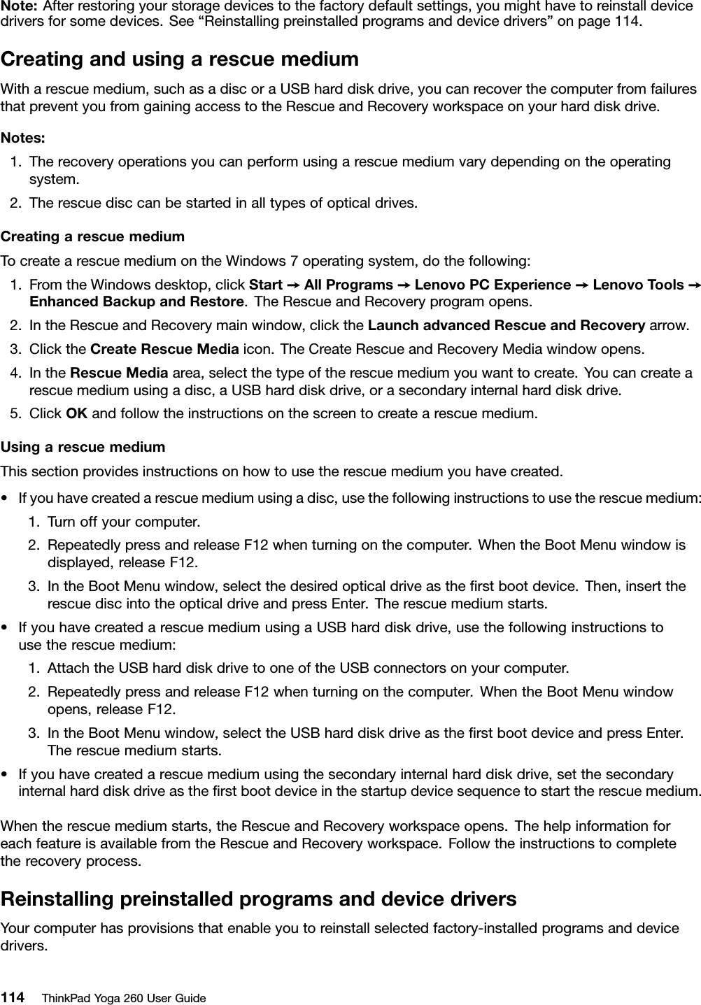 Note:Afterrestoringyourstoragedevicestothefactorydefaultsettings,youmighthavetoreinstalldevicedriversforsomedevices.See“Reinstallingpreinstalledprogramsanddevicedrivers”onpage114.CreatingandusingarescuemediumWitharescuemedium,suchasadiscoraUSBharddiskdrive,youcanrecoverthecomputerfromfailuresthatpreventyoufromgainingaccesstotheRescueandRecoveryworkspaceonyourharddiskdrive.Notes:1.Therecoveryoperationsyoucanperformusingarescuemediumvarydependingontheoperatingsystem.2.Therescuedisccanbestartedinalltypesofopticaldrives.CreatingarescuemediumTocreatearescuemediumontheWindows7operatingsystem,dothefollowing:1.FromtheWindowsdesktop,clickStart➙AllPrograms➙LenovoPCExperience➙LenovoTools➙EnhancedBackupandRestore.TheRescueandRecoveryprogramopens.2.IntheRescueandRecoverymainwindow,clicktheLaunchadvancedRescueandRecoveryarrow.3.ClicktheCreateRescueMediaicon.TheCreateRescueandRecoveryMediawindowopens.4.IntheRescueMediaarea,selectthetypeoftherescuemediumyouwanttocreate.Youcancreatearescuemediumusingadisc,aUSBharddiskdrive,orasecondaryinternalharddiskdrive.5.ClickOKandfollowtheinstructionsonthescreentocreatearescuemedium.UsingarescuemediumThissectionprovidesinstructionsonhowtousetherescuemediumyouhavecreated.•Ifyouhavecreatedarescuemediumusingadisc,usethefollowinginstructionstousetherescuemedium:1.Turnoffyourcomputer.2.RepeatedlypressandreleaseF12whenturningonthecomputer.WhentheBootMenuwindowisdisplayed,releaseF12.3.IntheBootMenuwindow,selectthedesiredopticaldriveastheﬁrstbootdevice.Then,inserttherescuediscintotheopticaldriveandpressEnter.Therescuemediumstarts.•IfyouhavecreatedarescuemediumusingaUSBharddiskdrive,usethefollowinginstructionstousetherescuemedium:1.AttachtheUSBharddiskdrivetooneoftheUSBconnectorsonyourcomputer.2.RepeatedlypressandreleaseF12whenturningonthecomputer.WhentheBootMenuwindowopens,releaseF12.3.IntheBootMenuwindow,selecttheUSBharddiskdriveastheﬁrstbootdeviceandpressEnter.Therescuemediumstarts.•Ifyouhavecreatedarescuemediumusingthesecondaryinternalharddiskdrive,setthesecondaryinternalharddiskdriveastheﬁrstbootdeviceinthestartupdevicesequencetostarttherescuemedium.Whentherescuemediumstarts,theRescueandRecoveryworkspaceopens.ThehelpinformationforeachfeatureisavailablefromtheRescueandRecoveryworkspace.Followtheinstructionstocompletetherecoveryprocess.ReinstallingpreinstalledprogramsanddevicedriversYourcomputerhasprovisionsthatenableyoutoreinstallselectedfactory-installedprogramsanddevicedrivers.114ThinkPadYoga260UserGuide