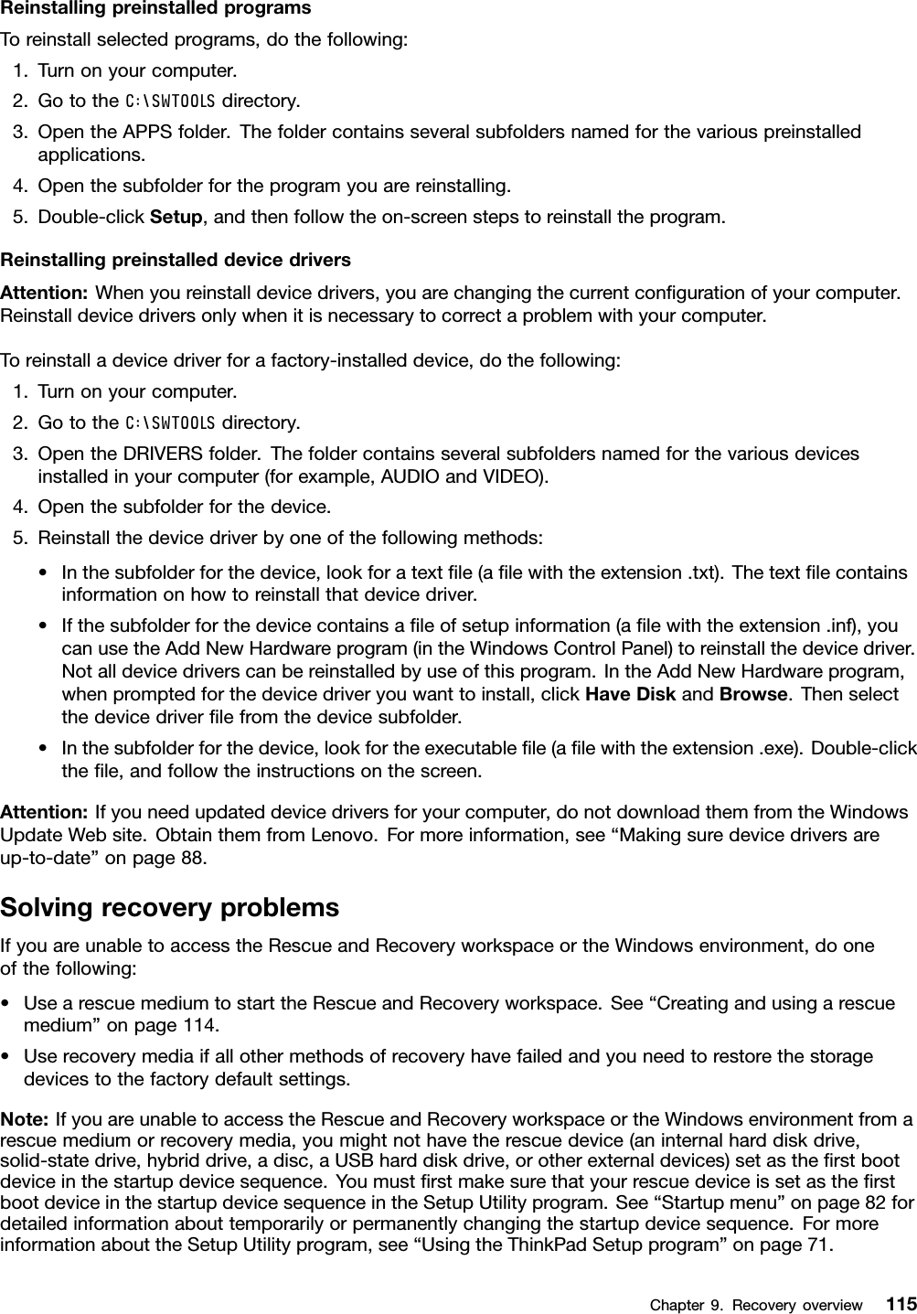 ReinstallingpreinstalledprogramsToreinstallselectedprograms,dothefollowing:1.Turnonyourcomputer.2.GototheC:\SWTOOLSdirectory.3.OpentheAPPSfolder.Thefoldercontainsseveralsubfoldersnamedforthevariouspreinstalledapplications.4.Openthesubfolderfortheprogramyouarereinstalling.5.Double-clickSetup,andthenfollowtheon-screenstepstoreinstalltheprogram.ReinstallingpreinstalleddevicedriversAttention:Whenyoureinstalldevicedrivers,youarechangingthecurrentconﬁgurationofyourcomputer.Reinstalldevicedriversonlywhenitisnecessarytocorrectaproblemwithyourcomputer.Toreinstalladevicedriverforafactory-installeddevice,dothefollowing:1.Turnonyourcomputer.2.GototheC:\SWTOOLSdirectory.3.OpentheDRIVERSfolder.Thefoldercontainsseveralsubfoldersnamedforthevariousdevicesinstalledinyourcomputer(forexample,AUDIOandVIDEO).4.Openthesubfolderforthedevice.5.Reinstallthedevicedriverbyoneofthefollowingmethods:•Inthesubfolderforthedevice,lookforatextﬁle(aﬁlewiththeextension.txt).Thetextﬁlecontainsinformationonhowtoreinstallthatdevicedriver.•Ifthesubfolderforthedevicecontainsaﬁleofsetupinformation(aﬁlewiththeextension.inf),youcanusetheAddNewHardwareprogram(intheWindowsControlPanel)toreinstallthedevicedriver.Notalldevicedriverscanbereinstalledbyuseofthisprogram.IntheAddNewHardwareprogram,whenpromptedforthedevicedriveryouwanttoinstall,clickHaveDiskandBrowse.Thenselectthedevicedriverﬁlefromthedevicesubfolder.•Inthesubfolderforthedevice,lookfortheexecutableﬁle(aﬁlewiththeextension.exe).Double-clicktheﬁle,andfollowtheinstructionsonthescreen.Attention:Ifyouneedupdateddevicedriversforyourcomputer,donotdownloadthemfromtheWindowsUpdateWebsite.ObtainthemfromLenovo.Formoreinformation,see“Makingsuredevicedriversareup-to-date”onpage88.SolvingrecoveryproblemsIfyouareunabletoaccesstheRescueandRecoveryworkspaceortheWindowsenvironment,dooneofthefollowing:•UsearescuemediumtostarttheRescueandRecoveryworkspace.See“Creatingandusingarescuemedium”onpage114.•Userecoverymediaifallothermethodsofrecoveryhavefailedandyouneedtorestorethestoragedevicestothefactorydefaultsettings.Note:IfyouareunabletoaccesstheRescueandRecoveryworkspaceortheWindowsenvironmentfromarescuemediumorrecoverymedia,youmightnothavetherescuedevice(aninternalharddiskdrive,solid-statedrive,hybriddrive,adisc,aUSBharddiskdrive,orotherexternaldevices)setastheﬁrstbootdeviceinthestartupdevicesequence.YoumustﬁrstmakesurethatyourrescuedeviceissetastheﬁrstbootdeviceinthestartupdevicesequenceintheSetupUtilityprogram.See“Startupmenu”onpage82fordetailedinformationabouttemporarilyorpermanentlychangingthestartupdevicesequence.FormoreinformationabouttheSetupUtilityprogram,see“UsingtheThinkPadSetupprogram”onpage71.Chapter9.Recoveryoverview115