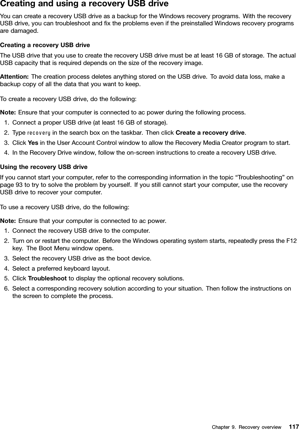 CreatingandusingarecoveryUSBdriveYoucancreatearecoveryUSBdriveasabackupfortheWindowsrecoveryprograms.WiththerecoveryUSBdrive,youcantroubleshootandﬁxtheproblemsevenifthepreinstalledWindowsrecoveryprogramsaredamaged.CreatingarecoveryUSBdriveTheUSBdrivethatyouusetocreatetherecoveryUSBdrivemustbeatleast16GBofstorage.TheactualUSBcapacitythatisrequireddependsonthesizeoftherecoveryimage.Attention:ThecreationprocessdeletesanythingstoredontheUSBdrive.Toavoiddataloss,makeabackupcopyofallthedatathatyouwanttokeep.TocreatearecoveryUSBdrive,dothefollowing:Note:Ensurethatyourcomputerisconnectedtoacpowerduringthefollowingprocess.1.ConnectaproperUSBdrive(atleast16GBofstorage).2.Typerecoveryinthesearchboxonthetaskbar.ThenclickCreatearecoverydrive.3.ClickYesintheUserAccountControlwindowtoallowtheRecoveryMediaCreatorprogramtostart.4.IntheRecoveryDrivewindow,followtheon-screeninstructionstocreatearecoveryUSBdrive.UsingtherecoveryUSBdriveIfyoucannotstartyourcomputer,refertothecorrespondinginformationinthetopic“Troubleshooting”onpage93totrytosolvetheproblembyyourself.Ifyoustillcannotstartyourcomputer,usetherecoveryUSBdrivetorecoveryourcomputer.TousearecoveryUSBdrive,dothefollowing:Note:Ensurethatyourcomputerisconnectedtoacpower.1.ConnecttherecoveryUSBdrivetothecomputer.2.Turnonorrestartthecomputer.BeforetheWindowsoperatingsystemstarts,repeatedlypresstheF12key.TheBootMenuwindowopens.3.SelecttherecoveryUSBdriveasthebootdevice.4.Selectapreferredkeyboardlayout.5.ClickTroubleshoottodisplaytheoptionalrecoverysolutions.6.Selectacorrespondingrecoverysolutionaccordingtoyoursituation.Thenfollowtheinstructionsonthescreentocompletetheprocess.Chapter9.Recoveryoverview117