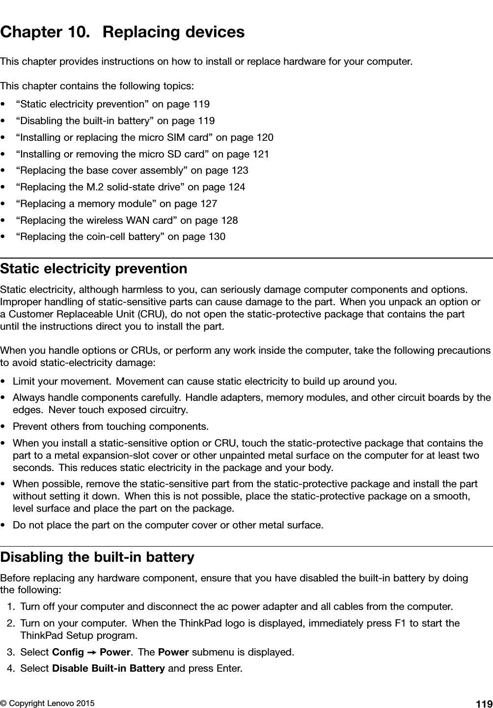 Chapter10.ReplacingdevicesThischapterprovidesinstructionsonhowtoinstallorreplacehardwareforyourcomputer.Thischaptercontainsthefollowingtopics:•“Staticelectricityprevention”onpage119•“Disablingthebuilt-inbattery”onpage119•“InstallingorreplacingthemicroSIMcard”onpage120•“InstallingorremovingthemicroSDcard”onpage121•“Replacingthebasecoverassembly”onpage123•“ReplacingtheM.2solid-statedrive”onpage124•“Replacingamemorymodule”onpage127•“ReplacingthewirelessWANcard”onpage128•“Replacingthecoin-cellbattery”onpage130StaticelectricitypreventionStaticelectricity,althoughharmlesstoyou,canseriouslydamagecomputercomponentsandoptions.Improperhandlingofstatic-sensitivepartscancausedamagetothepart.WhenyouunpackanoptionoraCustomerReplaceableUnit(CRU),donotopenthestatic-protectivepackagethatcontainsthepartuntiltheinstructionsdirectyoutoinstallthepart.WhenyouhandleoptionsorCRUs,orperformanyworkinsidethecomputer,takethefollowingprecautionstoavoidstatic-electricitydamage:•Limityourmovement.Movementcancausestaticelectricitytobuilduparoundyou.•Alwayshandlecomponentscarefully.Handleadapters,memorymodules,andothercircuitboardsbytheedges.Nevertouchexposedcircuitry.•Preventothersfromtouchingcomponents.•Whenyouinstallastatic-sensitiveoptionorCRU,touchthestatic-protectivepackagethatcontainstheparttoametalexpansion-slotcoverorotherunpaintedmetalsurfaceonthecomputerforatleasttwoseconds.Thisreducesstaticelectricityinthepackageandyourbody.•Whenpossible,removethestatic-sensitivepartfromthestatic-protectivepackageandinstallthepartwithoutsettingitdown.Whenthisisnotpossible,placethestatic-protectivepackageonasmooth,levelsurfaceandplacethepartonthepackage.•Donotplacethepartonthecomputercoverorothermetalsurface.Disablingthebuilt-inbatteryBeforereplacinganyhardwarecomponent,ensurethatyouhavedisabledthebuilt-inbatterybydoingthefollowing:1.Turnoffyourcomputeranddisconnecttheacpoweradapterandallcablesfromthecomputer.2.Turnonyourcomputer.WhentheThinkPadlogoisdisplayed,immediatelypressF1tostarttheThinkPadSetupprogram.3.SelectConﬁg➙Power.ThePowersubmenuisdisplayed.4.SelectDisableBuilt-inBatteryandpressEnter.©CopyrightLenovo2015119