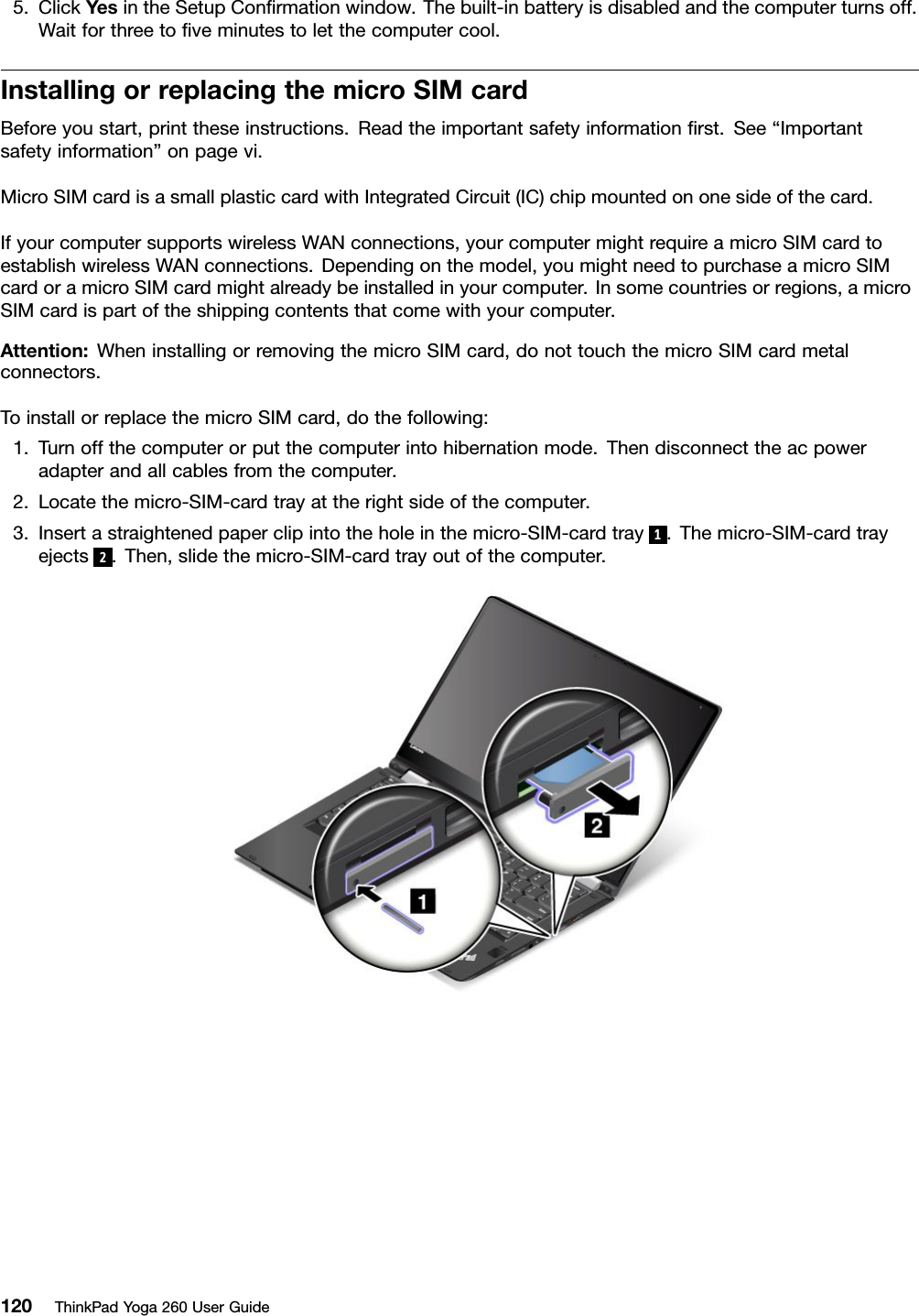 5.ClickYesintheSetupConﬁrmationwindow.Thebuilt-inbatteryisdisabledandthecomputerturnsoff.Waitforthreetoﬁveminutestoletthecomputercool.InstallingorreplacingthemicroSIMcardBeforeyoustart,printtheseinstructions.Readtheimportantsafetyinformationﬁrst.See“Importantsafetyinformation”onpagevi.MicroSIMcardisasmallplasticcardwithIntegratedCircuit(IC)chipmountedononesideofthecard.IfyourcomputersupportswirelessWANconnections,yourcomputermightrequireamicroSIMcardtoestablishwirelessWANconnections.Dependingonthemodel,youmightneedtopurchaseamicroSIMcardoramicroSIMcardmightalreadybeinstalledinyourcomputer.Insomecountriesorregions,amicroSIMcardispartoftheshippingcontentsthatcomewithyourcomputer.Attention:WheninstallingorremovingthemicroSIMcard,donottouchthemicroSIMcardmetalconnectors.ToinstallorreplacethemicroSIMcard,dothefollowing:1.Turnoffthecomputerorputthecomputerintohibernationmode.Thendisconnecttheacpoweradapterandallcablesfromthecomputer.2.Locatethemicro-SIM-cardtrayattherightsideofthecomputer.3.Insertastraightenedpaperclipintotheholeinthemicro-SIM-cardtray1.Themicro-SIM-cardtrayejects2.Then,slidethemicro-SIM-cardtrayoutofthecomputer.120ThinkPadYoga260UserGuide