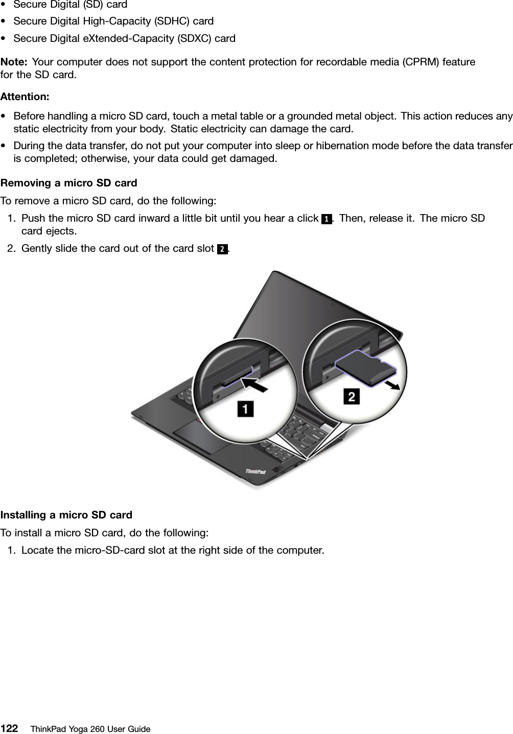 •SecureDigital(SD)card•SecureDigitalHigh-Capacity(SDHC)card•SecureDigitaleXtended-Capacity(SDXC)cardNote:Yourcomputerdoesnotsupportthecontentprotectionforrecordablemedia(CPRM)featurefortheSDcard.Attention:•BeforehandlingamicroSDcard,touchametaltableoragroundedmetalobject.Thisactionreducesanystaticelectricityfromyourbody.Staticelectricitycandamagethecard.•Duringthedatatransfer,donotputyourcomputerintosleeporhibernationmodebeforethedatatransferiscompleted;otherwise,yourdatacouldgetdamaged.RemovingamicroSDcardToremoveamicroSDcard,dothefollowing:1.PushthemicroSDcardinwardalittlebituntilyouhearaclick1.Then,releaseit.ThemicroSDcardejects.2.Gentlyslidethecardoutofthecardslot2.InstallingamicroSDcardToinstallamicroSDcard,dothefollowing:1.Locatethemicro-SD-cardslotattherightsideofthecomputer.122ThinkPadYoga260UserGuide
