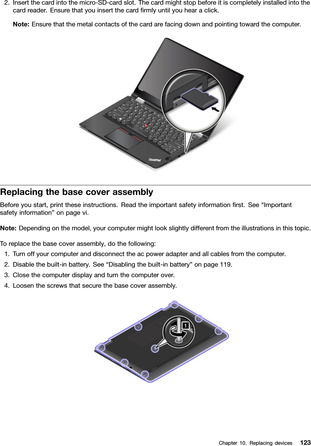 2.Insertthecardintothemicro-SD-cardslot.Thecardmightstopbeforeitiscompletelyinstalledintothecardreader.Ensurethatyouinsertthecardﬁrmlyuntilyouhearaclick.Note:Ensurethatthemetalcontactsofthecardarefacingdownandpointingtowardthecomputer.ReplacingthebasecoverassemblyBeforeyoustart,printtheseinstructions.Readtheimportantsafetyinformationﬁrst.See“Importantsafetyinformation”onpagevi.Note:Dependingonthemodel,yourcomputermightlookslightlydifferentfromtheillustrationsinthistopic.Toreplacethebasecoverassembly,dothefollowing:1.Turnoffyourcomputeranddisconnecttheacpoweradapterandallcablesfromthecomputer.2.Disablethebuilt-inbattery.See“Disablingthebuilt-inbattery”onpage119.3.Closethecomputerdisplayandturnthecomputerover.4.Loosenthescrewsthatsecurethebasecoverassembly.Chapter10.Replacingdevices123