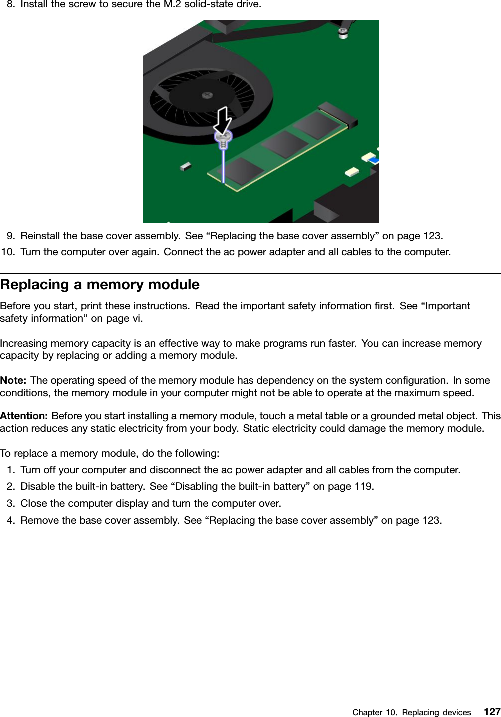 8.InstallthescrewtosecuretheM.2solid-statedrive.9.Reinstallthebasecoverassembly.See“Replacingthebasecoverassembly”onpage123.10.Turnthecomputeroveragain.Connecttheacpoweradapterandallcablestothecomputer.ReplacingamemorymoduleBeforeyoustart,printtheseinstructions.Readtheimportantsafetyinformationﬁrst.See“Importantsafetyinformation”onpagevi.Increasingmemorycapacityisaneffectivewaytomakeprogramsrunfaster.Youcanincreasememorycapacitybyreplacingoraddingamemorymodule.Note:Theoperatingspeedofthememorymodulehasdependencyonthesystemconﬁguration.Insomeconditions,thememorymoduleinyourcomputermightnotbeabletooperateatthemaximumspeed.Attention:Beforeyoustartinstallingamemorymodule,touchametaltableoragroundedmetalobject.Thisactionreducesanystaticelectricityfromyourbody.Staticelectricitycoulddamagethememorymodule.Toreplaceamemorymodule,dothefollowing:1.Turnoffyourcomputeranddisconnecttheacpoweradapterandallcablesfromthecomputer.2.Disablethebuilt-inbattery.See“Disablingthebuilt-inbattery”onpage119.3.Closethecomputerdisplayandturnthecomputerover.4.Removethebasecoverassembly.See“Replacingthebasecoverassembly”onpage123.Chapter10.Replacingdevices127