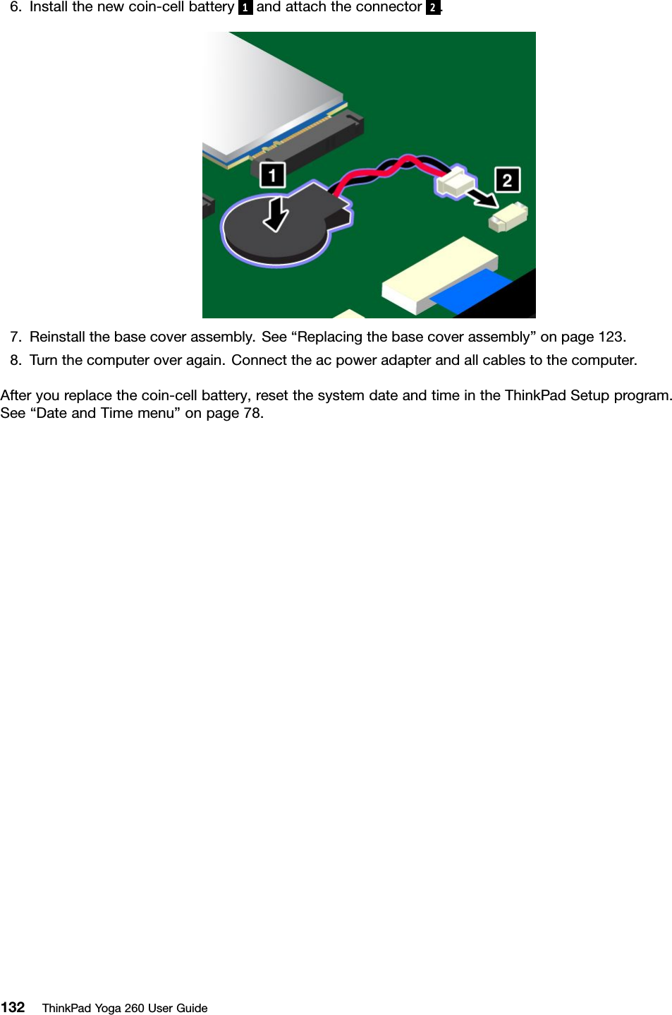 6.Installthenewcoin-cellbattery1andattachtheconnector2.7.Reinstallthebasecoverassembly.See“Replacingthebasecoverassembly”onpage123.8.Turnthecomputeroveragain.Connecttheacpoweradapterandallcablestothecomputer.Afteryoureplacethecoin-cellbattery,resetthesystemdateandtimeintheThinkPadSetupprogram.See“DateandTimemenu”onpage78.132ThinkPadYoga260UserGuide