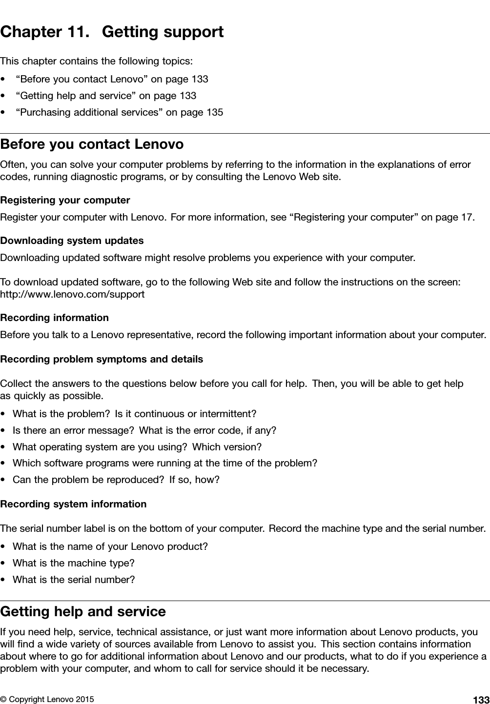 Chapter11.GettingsupportThischaptercontainsthefollowingtopics:•“BeforeyoucontactLenovo”onpage133•“Gettinghelpandservice”onpage133•“Purchasingadditionalservices”onpage135BeforeyoucontactLenovoOften,youcansolveyourcomputerproblemsbyreferringtotheinformationintheexplanationsoferrorcodes,runningdiagnosticprograms,orbyconsultingtheLenovoWebsite.RegisteringyourcomputerRegisteryourcomputerwithLenovo.Formoreinformation,see“Registeringyourcomputer”onpage17.DownloadingsystemupdatesDownloadingupdatedsoftwaremightresolveproblemsyouexperiencewithyourcomputer.Todownloadupdatedsoftware,gotothefollowingWebsiteandfollowtheinstructionsonthescreen:http://www.lenovo.com/supportRecordinginformationBeforeyoutalktoaLenovorepresentative,recordthefollowingimportantinformationaboutyourcomputer.RecordingproblemsymptomsanddetailsCollecttheanswerstothequestionsbelowbeforeyoucallforhelp.Then,youwillbeabletogethelpasquicklyaspossible.•Whatistheproblem?Isitcontinuousorintermittent?•Isthereanerrormessage?Whatistheerrorcode,ifany?•Whatoperatingsystemareyouusing?Whichversion?•Whichsoftwareprogramswererunningatthetimeoftheproblem?•Cantheproblembereproduced?Ifso,how?RecordingsysteminformationTheserialnumberlabelisonthebottomofyourcomputer.Recordthemachinetypeandtheserialnumber.•WhatisthenameofyourLenovoproduct?•Whatisthemachinetype?•Whatistheserialnumber?GettinghelpandserviceIfyouneedhelp,service,technicalassistance,orjustwantmoreinformationaboutLenovoproducts,youwillﬁndawidevarietyofsourcesavailablefromLenovotoassistyou.ThissectioncontainsinformationaboutwheretogoforadditionalinformationaboutLenovoandourproducts,whattodoifyouexperienceaproblemwithyourcomputer,andwhomtocallforserviceshoulditbenecessary.©CopyrightLenovo2015133