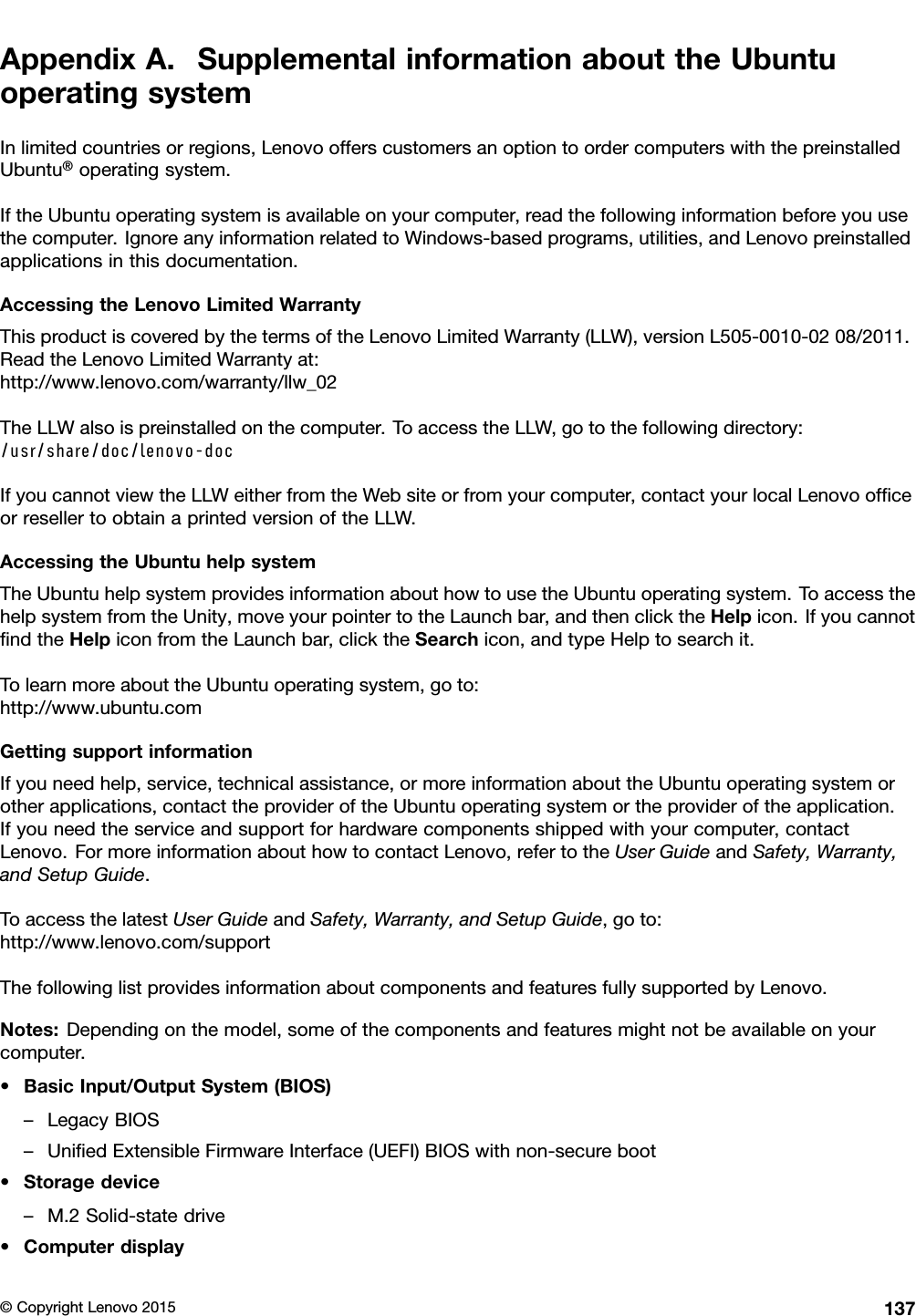 AppendixA.SupplementalinformationabouttheUbuntuoperatingsystemInlimitedcountriesorregions,LenovoofferscustomersanoptiontoordercomputerswiththepreinstalledUbuntu®operatingsystem.IftheUbuntuoperatingsystemisavailableonyourcomputer,readthefollowinginformationbeforeyouusethecomputer.IgnoreanyinformationrelatedtoWindows-basedprograms,utilities,andLenovopreinstalledapplicationsinthisdocumentation.AccessingtheLenovoLimitedWarrantyThisproductiscoveredbythetermsoftheLenovoLimitedWarranty(LLW),versionL505-0010-0208/2011.ReadtheLenovoLimitedWarrantyat:http://www.lenovo.com/warranty/llw_02TheLLWalsoispreinstalledonthecomputer.ToaccesstheLLW,gotothefollowingdirectory:/usr/share/doc/lenovo-docIfyoucannotviewtheLLWeitherfromtheWebsiteorfromyourcomputer,contactyourlocalLenovoofﬁceorresellertoobtainaprintedversionoftheLLW.AccessingtheUbuntuhelpsystemTheUbuntuhelpsystemprovidesinformationabouthowtousetheUbuntuoperatingsystem.ToaccessthehelpsystemfromtheUnity,moveyourpointertotheLaunchbar,andthenclicktheHelpicon.IfyoucannotﬁndtheHelpiconfromtheLaunchbar,clicktheSearchicon,andtypeHelptosearchit.TolearnmoreabouttheUbuntuoperatingsystem,goto:http://www.ubuntu.comGettingsupportinformationIfyouneedhelp,service,technicalassistance,ormoreinformationabouttheUbuntuoperatingsystemorotherapplications,contacttheprovideroftheUbuntuoperatingsystemortheprovideroftheapplication.Ifyouneedtheserviceandsupportforhardwarecomponentsshippedwithyourcomputer,contactLenovo.FormoreinformationabouthowtocontactLenovo,refertotheUserGuideandSafety,Warranty,andSetupGuide.ToaccessthelatestUserGuideandSafety,Warranty,andSetupGuide,goto:http://www.lenovo.com/supportThefollowinglistprovidesinformationaboutcomponentsandfeaturesfullysupportedbyLenovo.Notes:Dependingonthemodel,someofthecomponentsandfeaturesmightnotbeavailableonyourcomputer.•BasicInput/OutputSystem(BIOS)–LegacyBIOS–UniﬁedExtensibleFirmwareInterface(UEFI)BIOSwithnon-secureboot•Storagedevice–M.2Solid-statedrive•Computerdisplay©CopyrightLenovo2015137