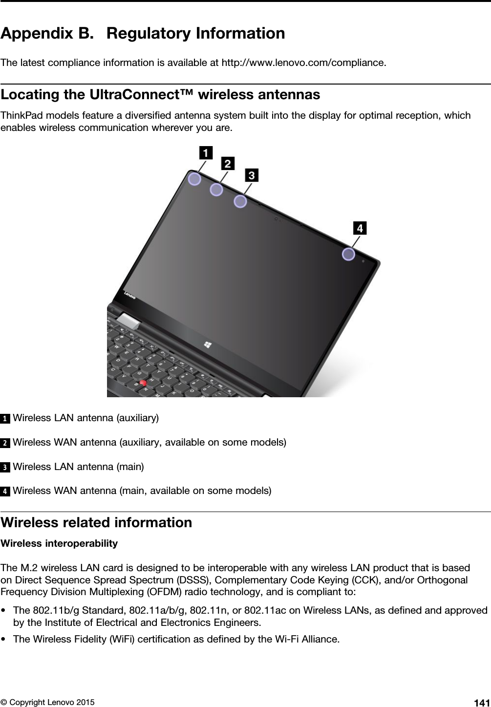 AppendixB.RegulatoryInformationThelatestcomplianceinformationisavailableathttp://www.lenovo.com/compliance.LocatingtheUltraConnect™wirelessantennasThinkPadmodelsfeatureadiversiﬁedantennasystembuiltintothedisplayforoptimalreception,whichenableswirelesscommunicationwhereveryouare.1WirelessLANantenna(auxiliary)2WirelessWANantenna(auxiliary,availableonsomemodels)3WirelessLANantenna(main)4WirelessWANantenna(main,availableonsomemodels)WirelessrelatedinformationWirelessinteroperabilityTheM.2wirelessLANcardisdesignedtobeinteroperablewithanywirelessLANproductthatisbasedonDirectSequenceSpreadSpectrum(DSSS),ComplementaryCodeKeying(CCK),and/orOrthogonalFrequencyDivisionMultiplexing(OFDM)radiotechnology,andiscompliantto:•The802.11b/gStandard,802.11a/b/g,802.11n,or802.11aconWirelessLANs,asdeﬁnedandapprovedbytheInstituteofElectricalandElectronicsEngineers.•TheWirelessFidelity(WiFi)certiﬁcationasdeﬁnedbytheWi-FiAlliance.©CopyrightLenovo2015141