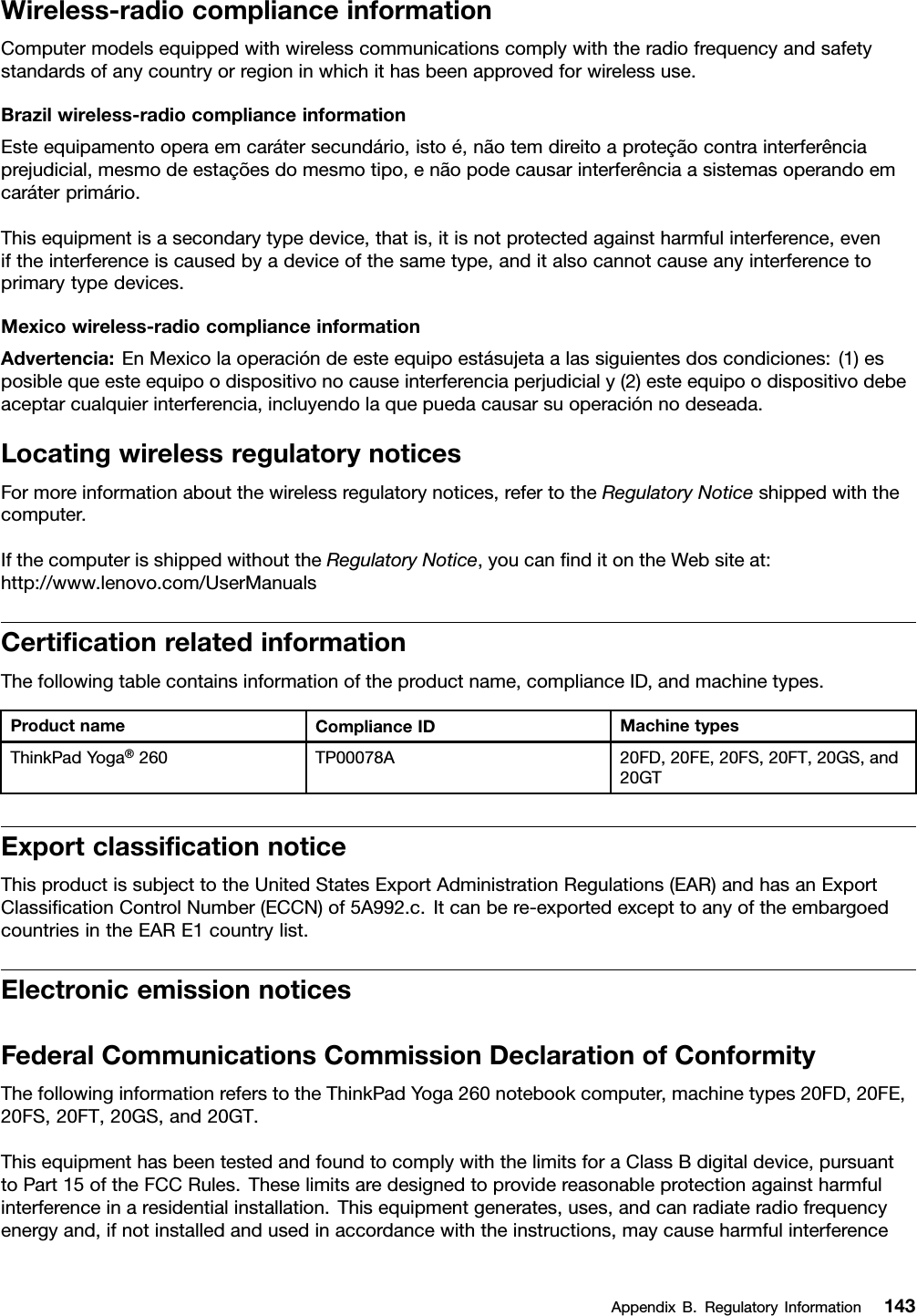 Wireless-radiocomplianceinformationComputermodelsequippedwithwirelesscommunicationscomplywiththeradiofrequencyandsafetystandardsofanycountryorregioninwhichithasbeenapprovedforwirelessuse.Brazilwireless-radiocomplianceinformationEsteequipamentooperaemcarátersecundário,istoé,nãotemdireitoaproteçãocontrainterferênciaprejudicial,mesmodeestaçõesdomesmotipo,enãopodecausarinterferênciaasistemasoperandoemcaráterprimário.Thisequipmentisasecondarytypedevice,thatis,itisnotprotectedagainstharmfulinterference,eveniftheinterferenceiscausedbyadeviceofthesametype,anditalsocannotcauseanyinterferencetoprimarytypedevices.Mexicowireless-radiocomplianceinformationAdvertencia:EnMexicolaoperacióndeesteequipoestásujetaalassiguientesdoscondiciones:(1)esposiblequeesteequipoodispositivonocauseinterferenciaperjudicialy(2)esteequipoodispositivodebeaceptarcualquierinterferencia,incluyendolaquepuedacausarsuoperaciónnodeseada.LocatingwirelessregulatorynoticesFormoreinformationaboutthewirelessregulatorynotices,refertotheRegulatoryNoticeshippedwiththecomputer.IfthecomputerisshippedwithouttheRegulatoryNotice,youcanﬁnditontheWebsiteat:http://www.lenovo.com/UserManualsCertiﬁcationrelatedinformationThefollowingtablecontainsinformationoftheproductname,complianceID,andmachinetypes.ProductnameComplianceIDMachinetypesThinkPadYoga®260TP00078A20FD,20FE,20FS,20FT,20GS,and20GTExportclassiﬁcationnoticeThisproductissubjecttotheUnitedStatesExportAdministrationRegulations(EAR)andhasanExportClassiﬁcationControlNumber(ECCN)of5A992.c.Itcanbere-exportedexcepttoanyoftheembargoedcountriesintheEARE1countrylist.ElectronicemissionnoticesFederalCommunicationsCommissionDeclarationofConformityThefollowinginformationreferstotheThinkPadYoga260notebookcomputer,machinetypes20FD,20FE,20FS,20FT,20GS,and20GT.ThisequipmenthasbeentestedandfoundtocomplywiththelimitsforaClassBdigitaldevice,pursuanttoPart15oftheFCCRules.Theselimitsaredesignedtoprovidereasonableprotectionagainstharmfulinterferenceinaresidentialinstallation.Thisequipmentgenerates,uses,andcanradiateradiofrequencyenergyand,ifnotinstalledandusedinaccordancewiththeinstructions,maycauseharmfulinterferenceAppendixB.RegulatoryInformation143