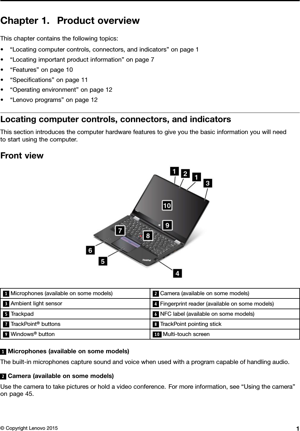 Chapter1.ProductoverviewThischaptercontainsthefollowingtopics:•“Locatingcomputercontrols,connectors,andindicators”onpage1•“Locatingimportantproductinformation”onpage7•“Features”onpage10•“Speciﬁcations”onpage11•“Operatingenvironment”onpage12•“Lenovoprograms”onpage12Locatingcomputercontrols,connectors,andindicatorsThissectionintroducesthecomputerhardwarefeaturestogiveyouthebasicinformationyouwillneedtostartusingthecomputer.Frontview1Microphones(availableonsomemodels)2Camera(availableonsomemodels)3Ambientlightsensor4Fingerprintreader(availableonsomemodels)5Trackpad6NFClabel(availableonsomemodels)7TrackPoint®buttons8TrackPointpointingstick9Windows®button10Multi-touchscreen1Microphones(availableonsomemodels)Thebuilt-inmicrophonescapturesoundandvoicewhenusedwithaprogramcapableofhandlingaudio.2Camera(availableonsomemodels)Usethecameratotakepicturesorholdavideoconference.Formoreinformation,see“Usingthecamera”onpage45.©CopyrightLenovo20151