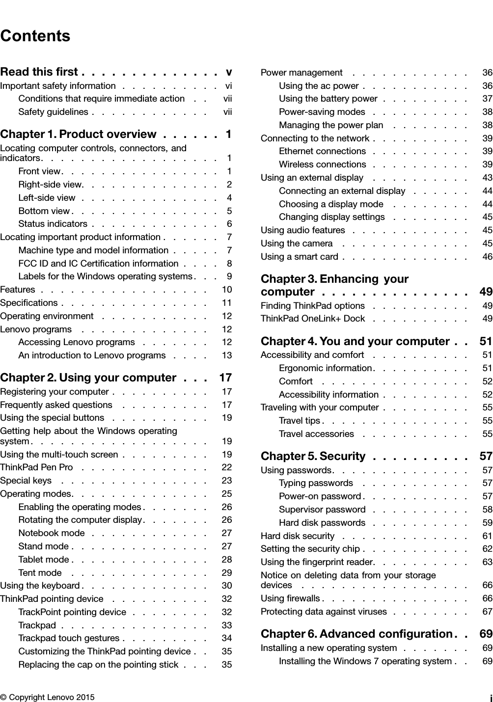 ContentsReadthisﬁrst..............vImportantsafetyinformation..........viConditionsthatrequireimmediateaction..viiSafetyguidelines............viiChapter1.Productoverview......1Locatingcomputercontrols,connectors,andindicators..................1Frontview................1Right-sideview..............2Left-sideview..............4Bottomview...............5Statusindicators.............6Locatingimportantproductinformation......7Machinetypeandmodelinformation.....7FCCIDandICCertiﬁcationinformation....8LabelsfortheWindowsoperatingsystems...9Features.................10Speciﬁcations...............11Operatingenvironment...........12Lenovoprograms.............12AccessingLenovoprograms.......12AnintroductiontoLenovoprograms....13Chapter2.Usingyourcomputer...17Registeringyourcomputer..........17Frequentlyaskedquestions.........17Usingthespecialbuttons..........19GettinghelpabouttheWindowsoperatingsystem..................19Usingthemulti-touchscreen.........19ThinkPadPenPro.............22Specialkeys...............23Operatingmodes..............25Enablingtheoperatingmodes.......26Rotatingthecomputerdisplay.......26Notebookmode............27Standmode..............27Tabletmode..............28Tentmode..............29Usingthekeyboard.............30ThinkPadpointingdevice..........32TrackPointpointingdevice........32Trackpad...............33Trackpadtouchgestures.........34CustomizingtheThinkPadpointingdevice..35Replacingthecaponthepointingstick...35Powermanagement............36Usingtheacpower...........36Usingthebatterypower.........37Power-savingmodes..........38Managingthepowerplan........38Connectingtothenetwork..........39Ethernetconnections..........39Wirelessconnections..........39Usinganexternaldisplay..........43Connectinganexternaldisplay......44Choosingadisplaymode........44Changingdisplaysettings........45Usingaudiofeatures............45Usingthecamera.............45Usingasmartcard.............46Chapter3.Enhancingyourcomputer...............49FindingThinkPadoptions..........49ThinkPadOneLink+Dock..........49Chapter4.Youandyourcomputer..51Accessibilityandcomfort..........51Ergonomicinformation..........51Comfort...............52Accessibilityinformation.........52Travelingwithyourcomputer.........55Traveltips...............55Travelaccessories...........55Chapter5.Security..........57Usingpasswords..............57Typingpasswords...........57Power-onpassword...........57Supervisorpassword..........58Harddiskpasswords..........59Harddisksecurity.............61Settingthesecuritychip...........62Usingtheﬁngerprintreader..........63Noticeondeletingdatafromyourstoragedevices.................66Usingﬁrewalls...............66Protectingdataagainstviruses........67Chapter6.Advancedconﬁguration..69Installinganewoperatingsystem.......69InstallingtheWindows7operatingsystem..69©CopyrightLenovo2015i